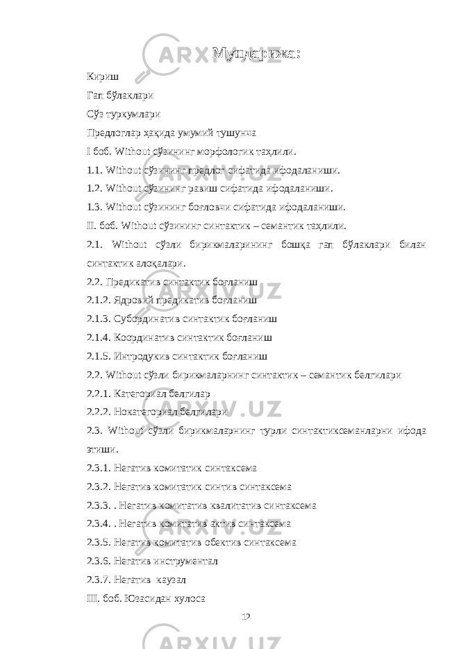 Мундарижа: Кириш Гап бўлаклари Сўз туркумлари Предлоглар ҳақида умумий тушунча I боб. Without сўзининг морфологик таҳлили. 1.1. Without сўзининг предлог сифатида ифодаланиши. 1.2. Without сўзининг равиш сифатида ифодаланиши. 1.3. Without сўзининг боғловчи сифатида ифодаланиши. II. боб. Without сўзининг синтактик – семантик таҳлили. 2.1. Without сўзли бирикмаларининг бошқа гап бўлаклари билан синтактик алоқалари. 2.2. Предикатив синтактик боғланиш 2 . 1 . 2. Ядровий предикатив боғланиш 2 . 1 . 3. Субординатив синтактик боғланиш 2 . 1 . 4. Координатив синтактик боғланиш 2 . 1 . 5. Интродукив синтактик боғланиш 2.2. Without сўзли бирикмаларнинг синтактик – семантик белгилари 2.2.1. Категориал белгилар 2.2.2. Нокатегориал белгилари 2.3. Without сўзли бирикмаларнинг турли синтактиксеманларни ифода этиши. 2 . 3 . 1. Негатив комитатик синтаксема 2 . 3 . 2. Негатив комитатик синтив синтаксема 2 . 3 . 3. . Негатив комитатив квалитатив синтаксема 2 . 3 . 4. . Негатив комитатив актив синтаксема 2 . 3 . 5. Негатив комитатив обектив синтаксема 2 . 3 . 6. Негатив инструментал 2 . 3 . 7. Негатив к аузал III . боб. Юзасидан хулоса 12 