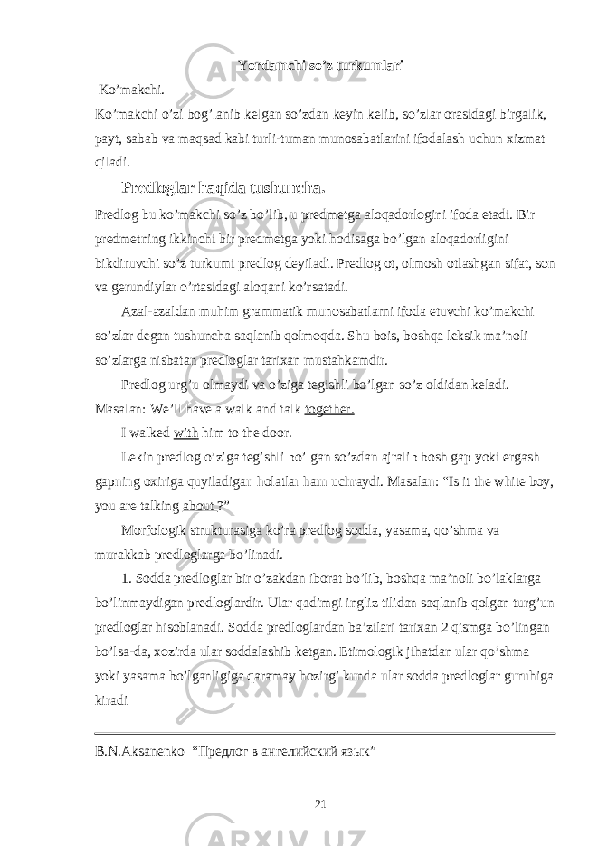 Yordamchi so’z turkumlari Ko’makchi. Ko’makchi o’zi bog’lanib kelgan so’zdan keyin kelib, so’zlar orasidagi birgalik, payt, sabab va maqsad kabi turli-tuman munosabatlarini ifodalash uchun xizmat qiladi. Predloglar haqida tushuncha. Predlog bu ko’makchi so’z bo’lib, u predmetga aloqadorlogini ifoda etadi. Bir predmetning ikkinchi bir predmetga yoki hodisaga bo’lgan aloqadorligini bikdiruvchi so’z turkumi predlog deyiladi. Predlog ot, olmosh otlashgan sifat, son va gerundiylar o’rtasidagi aloqani ko’rsatadi. Azal-azaldan muhim grammatik munosabatlarni ifoda etuvchi ko’makchi so’zlar degan tushuncha saqlanib qolmoqda. Shu bois, boshqa leksik ma’noli so’zlarga nisbatan predloglar tarixan mustahkamdir. Predlog urg’u olmaydi va o’ziga tegishli bo’lgan so’z oldidan keladi. Masalan: We’ll have a walk and talk together. I walked with him to the door. Lekin predlog o’ziga tegishli bo’lgan so’zdan ajralib bosh gap yoki ergash gapning oxiriga quyiladigan holatlar ham uchraydi. Masalan: “Is it the white boy, you are talking about ?” Morfologik strukturasiga ko’ra predlog sodda, yasama, qo’shma va murakkab predloglarga bo’linadi. 1. Sodda predloglar bir o’zakdan iborat bo’lib, boshqa ma’noli bo’laklarga bo’linmaydigan predloglardir. Ular qadimgi ingliz tilidan saqlanib qolgan turg’un predloglar hisoblanadi. Sodda predloglardan ba’zilari tarixan 2 qismga bo’lingan bo’lsa-da, xozirda ular soddalashib ketgan. Etimologik jihatdan ular qo’shma yoki yasama bo’lganligiga qaramay hozirgi kunda ular sodda predloglar guruhiga kiradi B . N . Aksanenko “Предлог в ангелийский язык” 21 