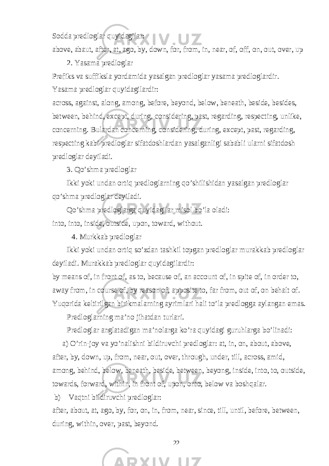 Sodda predloglar quyidagilar: above, abaut, after, at, ago, by, down, for, from, in, near, of, off, on, out, over, up 2. Yasama predloglar Prefiks va suffiksla yordamida yasalgan predloglar yasama predloglardir. Yasama predloglar quyidagilardir: across, against, along, among, before, beyond, below, beneath, beside, besides, between, behind, except, during, considering, past, regarding, respecting, unlike, concerning. Bulardan concerning, considering, during, except, past, regarding, respecting kabi predloglar sifatdoshlardan yasalganligi sababli ularni sifatdosh predloglar deyiladi. 3. Qo’shma predloglar Ikki yoki undan ortiq predloglarning qo’shilishidan yasalgan predloglar qo’shma predloglar deyiladi. Qo’shma predloglarga quyidagilar misol bo’la oladi: into, into, inside, outside, upon, toward, without. 4. Murkkab predloglar Ikki yoki undan ortiq so’zdan tashkil topgan predloglar murakkab predloglar deyiladi. Murakkab predloglar quyidagilardir: by means of, in front of, as to, because of, an account of, in spite of, in order to, away from, in course of, by reason of, apposite to, far from, out of, on behalt of. Yuqorida keltirilgan birikmalarning ayrimlari hali to’la predlogga aylangan emas. Predloglarning ma’no jihatdan turlari. Predloglar anglatadigan ma’nolarga ko’ra quyidagi guruhlarga bo’linadi: a) O’rin-joy va yo’nalishni bildiruvchi predloglar: at, in, on, about, above, after, by, down, up, from, near, out, over, through, under, till, across, amid, among, behind, below, beneath, beside, between, beyong, inside, into, to, outside, towards, forward, within, in front of, upon, onto, below va boshqalar. b) Vaqtni bildiruvchi predloglar: after, about, at, ago, by, for, on, in, from, near, since, till, until, before, between, during, within, over, past, beyond. 22 