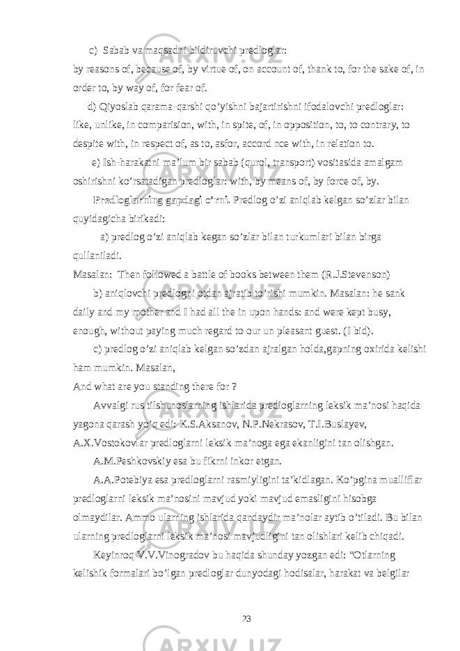  c) Sabab va maqsadni bildiruvchi predloglar: by reasons of, because of, by virtue of, on account of, thank to, for the sake of, in order to, by way of, for fear of. d) Qiyoslab qarama-qarshi qo’yishni bajartirishni ifodalovchi predloglar: like, unlike, in comparision, with, in spite, of, in opposition, to, to contrary, to despite with, in respect of, as to, asfor, accord nce with, in relation to. e) Ish-harakatni ma’lum bir sabab (qurol, transport) vositasida amalgam oshirishni ko’rsatadigan predloglar: with, by means of, by force of, by. Predloglarning gapdagi o’rni. Predlog o’zi aniqlab kelgan so’zlar bilan quyidagicha birikadi: a) predlog o’zi aniqlab kegan so’zlar bilan turkumlari bilan birga qullaniladi. Masalan: Then followed a battle of books between them (R.J.Stevenson) b) aniqlovchi predlogni otdan ajratib to’rishi mumkin. Masalan: he sank daily and my mother and I had all the in upon hands: and were kept busy, enough, without paying much regard to our un pleasant guest. (I bid). c) predlog o’zi aniqlab kelgan so’zdan ajralgan holda,gapning oxirida kelishi ham mumkin. Masalan, And what are you standing there for ? Avvalgi rus tilshunoslarning ishlarida predloglarning leksik ma’nosi haqida yagona qarash yo’q edi: K.S.Aksanov, N.P.Nekrasov, T.I.Buslayev, A.X.Vostokovlar predloglarni leksik ma’noga ega ekanligini tan olishgan. A.M.Peshkovskiy esa bu fikrni inkor etgan. A.A.Potebiya esa predloglarni rasmiyligini ta’kidlagan. Ko’pgina mualliflar predloglarni leksik ma’nosini mavjud yoki mavjud emasligini hisobga olmaydilar. Ammo ularning ishlarida qandaydir ma’nolar aytib o’tiladi. Bu bilan ularning predloglarni leksik ma’nosi mavjudligini tan olishlari kelib chiqadi. Keyinroq V.V.Vinogradov bu haqida shunday yozgan edi: “Otlarning kelishik formalari bo’lgan predloglar dunyodagi hodisalar, harakat va belgilar 23 