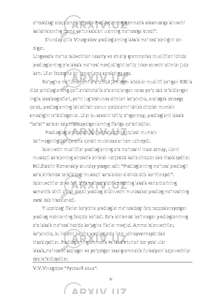 o’rtasidagi aloqalarni bildiradi. Predloglarning gammatik sistemasiga kiruvchi kelishiklarning forma va funksialari ularning ma’nosiga kiradi”. Shunday qilib Vinogradov predloglarning leksik ma’nosi borligini tan olgan. Lingvestik ma’no izlovchilari nazariy va amaliy grammarika mualliflari ichida predloglarning o’z leksik ma’nosi mavjudligini to’liq inkor etuvchi olimlar juda kam. Ular faqatgina bir tomonlama xaraktirga ega. Ko’pgina ma’lumotlarni o’z ichida jamlagan kitoblar muallifi bo’lgan KBills tilda piridloglarning qo’llanishichalik o’z aniqlangan narsa yo’q deb ta’kidlangan ingliz leksikograflari, ya’ni lug’atshunos olimlari ko’pincha, analogok obrazga qarab, predloglarning ishlatilishi qonun-qoidalarini ishlab chiqish mumkin emasligini ta’kidlaganlar. Ular bu savolni to’liq o’rganmay, predloglarni leksik “bo’sh” so’zlar deb hisoblaydiganlarning fikriga qo’shiladilar. Predlogloglarni ishlatilishi prinsiplarini aniqlash mumkin bo’lmaganligidan qarama-qarshi mulohazalar ham uchraydi. Izlanuvchi mualliflar predloglarning o’z ma’nosini inkor etmay, ularni mustaqil so’zlarning sintaktik birikish natijasida kelib chiqqan deb hisoblaydilar. M.I.Steblin Kamenskiy shunday yozgan edi: “Predloglarning ma’nosi predlogli so’z birikmasi tarkibidagi mustaqil so’zlardan alohida olib ko’rilmaydi”. Izlanuvchilar ot va fe’l birikmali so’z birikmasining leksik variantlarining semantik tahlil qilish orqali predlog bildiruvchi munosabat predlog ma’nosining asosi deb hisoblanadi. Yuqoridagi fikrlar bo’yicha predloglar ma’nosidagi farq taqqoslanayotgan predlog matnlarning farqida bo’ladi. So’z birikmasi bo’lmagan predloglarninng o’z leksik ma’nosi haqida ko’pgina fikrlar mavjud. Ammo izlanuvchilar, ko’pincha, bu holatni barcha predloglarda ham uchrayvermaydi deb hisoblaydilar. Predloglarni grammatik va leksik turlari bor yoki ular leksik,ma’nosini saqlagan va yo’qotgan toza grammatik funksiyani bajaruvchilar deb ta’kidlaydilar. V . V . Vinagrdov “Русский язык”. 24 