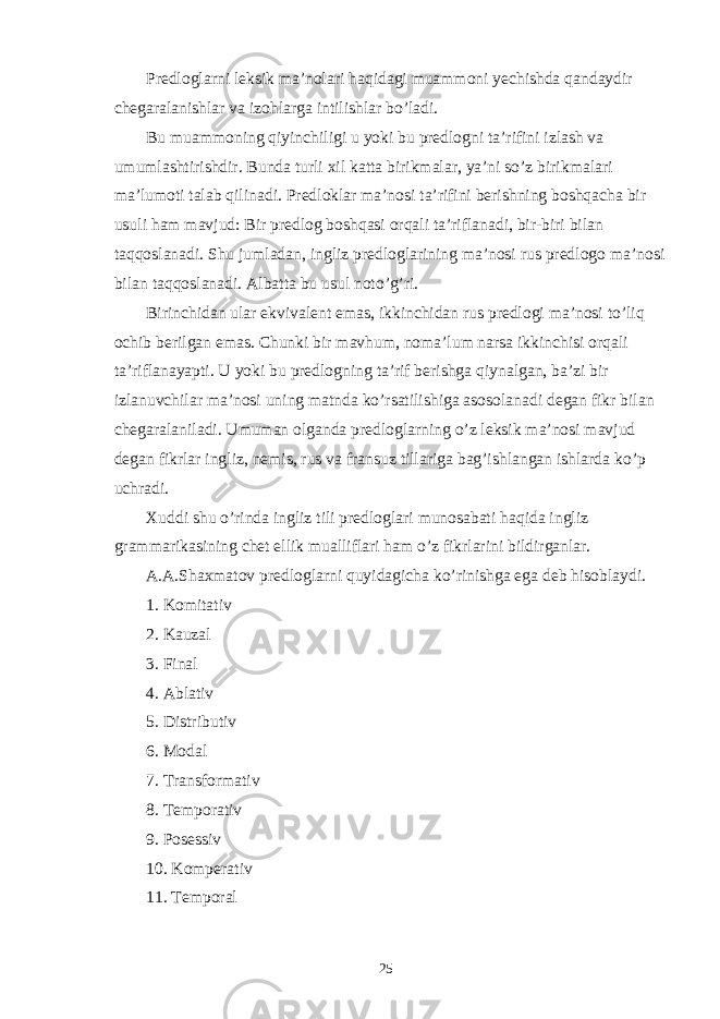 Predloglarni leksik ma’nolari haqidagi muammoni yechishda qandaydir chegaralanishlar va izohlarga intilishlar bo’ladi. Bu muammoning qiyinchiligi u yoki bu predlogni ta’rifini izlash va umumlashtirishdir. Bunda turli xil katta birikmalar, ya’ni so’z birikmalari ma’lumoti talab qilinadi. Predloklar ma’nosi ta’rifini berishning boshqacha bir usuli ham mavjud: Bir predlog boshqasi orqali ta’riflanadi, bir-biri bilan taqqoslanadi. Shu jumladan, ingliz predloglarining ma’nosi rus predlogo ma’nosi bilan taqqoslanadi. Albatta bu usul noto’g’ri. Birinchidan ular ekvivalent emas, ikkinchidan rus predlogi ma’nosi to’liq ochib berilgan emas. Chunki bir mavhum, noma’lum narsa ikkinchisi orqali ta’riflanayapti. U yoki bu predlogning ta’rif berishga qiynalgan, ba’zi bir izlanuvchilar ma’nosi uning matnda ko’rsatilishiga asosolanadi degan fikr bilan chegaralaniladi. Umuman olganda predloglarning o’z leksik ma’nosi mavjud degan fikrlar ingliz, nemis, rus va fransuz tillariga bag’ishlangan ishlarda ko’p uchradi. Xuddi shu o’rinda ingliz tili predloglari munosabati haqida ingliz grammarikasining chet ellik mualliflari ham o’z fikrlarini bildirganlar. A.A.Shaxmatov predloglarni quyidagicha ko’rinishga ega deb hisoblaydi. 1. Komitativ 2. Kauzal 3. Final 4. Ablativ 5. Distributiv 6. Modal 7. Transformativ 8. Temporativ 9. Posessiv 10. Komperativ 11. Temporal 25 