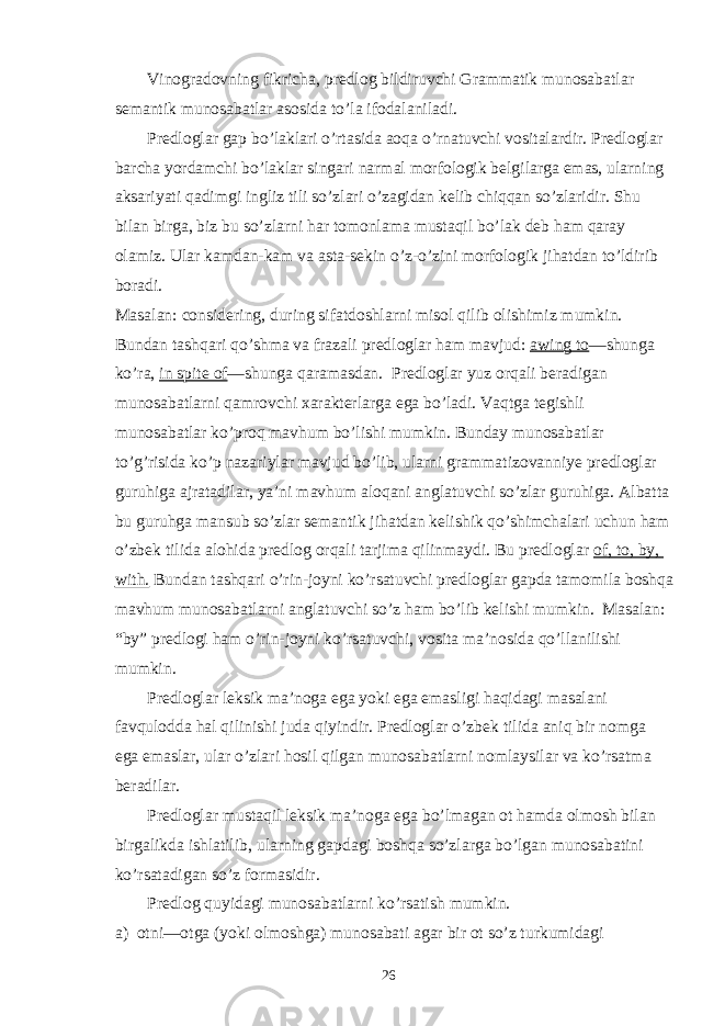 Vinogradovning fikricha, predlog bildiruvchi Grammatik munosabatlar semantik munosabatlar asosida to’la ifodalaniladi. Predloglar gap bo’laklari o’rtasida aoqa o’rnatuvchi vositalardir. Predloglar barcha yordamchi bo’laklar singari narmal morfologik belgilarga emas, ularning aksariyati qadimgi ingliz tili so’zlari o’zagidan kelib chiqqan so’zlaridir. Shu bilan birga, biz bu so’zlarni har tomonlama mustaqil bo’lak deb ham qaray olamiz. Ular kamdan-kam va asta-sekin o’z-o’zini morfologik jihatdan to’ldirib boradi. Masalan: considering, during sifatdoshlarni misol qilib olishimiz mumkin. Bundan tashqari qo’shma va frazali predloglar ham mavjud: awing to —shunga ko’ra, in spite of —shunga qaramasdan. Predloglar yuz orqali beradigan munosabatlarni qamrovchi xarakterlarga ega bo’ladi. Vaqtga tegishli munosabatlar ko’proq mavhum bo’lishi mumkin. Bunday munosabatlar to’g’risida ko’p nazariylar mavjud bo’lib, ularni grammatizovanniye predloglar guruhiga ajratadilar, ya’ni mavhum aloqani anglatuvchi so’zlar guruhiga. Albatta bu guruhga mansub so’zlar semantik jihatdan kelishik qo’shimchalari uchun ham o’zbek tilida alohida predlog orqali tarjima qilinmaydi. Bu predloglar of, to, by, with. Bundan tashqari o’rin-joyni ko’rsatuvchi predloglar gapda tamomila boshqa mavhum munosabatlarni anglatuvchi so’z ham bo’lib kelishi mumkin. Masalan: “by” predlogi ham o’rin-joyni ko’rsatuvchi, vosita ma’nosida qo’llanilishi mumkin. Predloglar leksik ma’noga ega yoki ega emasligi haqidagi masalani favqulodda hal qilinishi juda qiyindir. Predloglar o’zbek tilida aniq bir nomga ega emaslar, ular o’zlari hosil qilgan munosabatlarni nomlaysilar va ko’rsatma beradilar. Predloglar mustaqil leksik ma’noga ega bo’lmagan ot hamda olmosh bilan birgalikda ishlatilib, ularning gapdagi boshqa so’zlarga bo’lgan munosabatini ko’rsatadigan so’z formasidir. Predlog quyidagi munosabatlarni ko’rsatish mumkin. a) otni—otga (yoki olmoshga) munosabati agar bir ot so’z turkumidagi 26 