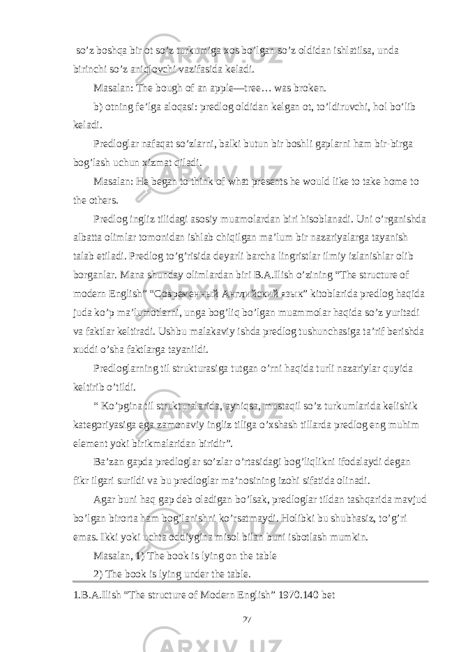  so’z boshqa bir ot so’z turkumiga xos bo’lgan so’z oldidan ishlatilsa, unda birinchi so’z aniqlovchi vazifasida keladi. Masalan: The bough of an apple—tree… was broken. b) otning fe’lga aloqasi: predlog oldidan kelgan ot, to’ldiruvchi, hol bo’lib keladi. Predloglar nafaqat so’zlarni, balki butun bir boshli gaplarni ham bir-birga bog’lash uchun xizmat qiladi. Masalan: He began to think of what presents he would like to take home to the others. Predlog ingliz tilidagi asosiy muamolardan biri hisoblanadi. Uni o’rganishda albatta olimlar tomonidan ishlab chiqilgan ma’lum bir nazariyalarga tayanish talab etiladi. Predlog to’g’risida deyarli barcha lingristlar ilmiy izlanishlar olib borganlar. Mana shunday olimlardan biri B.A.Ilish o’zining “The structure of modern English” “ Современный Английский язык ” kitoblarida predlog haqida juda ko’p ma’lumotlarni, unga bog’liq bo’lgan muammolar haqida so’z yuritadi va faktlar keltiradi. Ushbu malakaviy ishda predlog tushunchasiga ta’rif berishda xuddi o’sha faktlarga tayanildi. Predloglarning til strukturasiga tutgan o’rni haqida turli nazariylar quyida keltirib o’tildi. “ Ko’pgina til strukturalarida, ayniqsa, mustaqil so’z turkumlarida kelishik kategoriyasiga ega zamonaviy ingliz tiliga o’xshash tillarda predlog eng muhim element yoki birikmalaridan biridir”. Ba’zan gapda predloglar so’zlar o’rtasidagi bog’liqlikni ifodalaydi degan fikr ilgari surildi va bu predloglar ma’nosining izohi sifatida olinadi. Agar buni haq gap deb oladigan bo’lsak, predloglar tildan tashqarida mavjud bo’lgan birorta ham bog’lanishni ko’rsatmaydi. Holibki bu shubhasiz, to’g’ri emas. Ikki yoki uchta oddiygina misol bilan buni isbotlash mumkin. Masalan, 1) The book is lying on the table 2) The book is lying under the table. 1.B.A.Ilish “The structure of Modern English” 1970.140 bet 27 