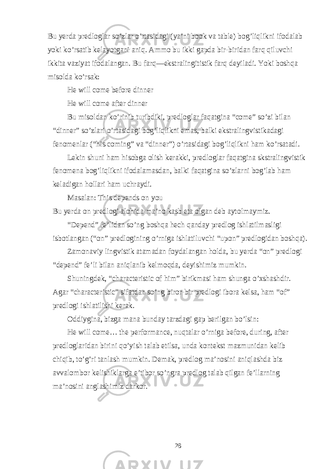 Bu yerda predloglar so’zlar o’rtasidagi (ya’ni book va table) bog’liqlikni ifodalab yoki ko’rsatib kelayotgani aniq. Ammo bu ikki gapda bir-biridan farq qiluvchi ikkita vaziyat ifodalangan. Bu farq—ekstralingitistik farq deyiladi. Yoki boshqa misolda ko’rsak: He will come before dinner He will come after dinner Bu misoldan ko’rinib turibdiki, predloglar faqatgina “come” so’zi bilan “dinner” so’zlari o’rtasidagi bog’liqlikni emas, balki ekstralingvistikadagi fenomenlar (“his coming” va “dinner”) o’rtasidagi bog’liqlikni ham ko’rsatadi. Lekin shuni ham hisobga olish kerakki, predloglar faqatgina skstralingvistik fenomena bog’liqlikni ifodalamasdan, balki faqatgina so’zlarni bog’lab ham keladigan hollari ham uchraydi. Masalan: This depends on you Bu yerda on predlogi alohida ma’no kasb eta olgan deb aytolmaymiz. “Depend” fe’lidan so’ng boshqa hech qanday predlog ishlatilmasligi isbotlangan (“on” predlogining o’rniga ishlatiluvchi “upon” predlogidan boshqa). Zamonaviy lingvistik atamadan foydalangan holda, bu yerda “on” predlogi “depend” fe’li bilan aniqlanib kelmoqda, deyishimiz mumkin. Shuningdek, “characteristic of him” birikmasi ham shunga o’xshashdir. Agar “characteristic” sifatdan so’ng biror-bir predlogi ibora kelsa, ham “of” predlogi ishlatilishi kerak. Oddiygina, bizga mana bunday tarzdagi gap berilgan bo’lsin: He will come… the performance, nuqtalar o’rniga before, during, after predloglaridan birini qo’yish talab etilsa, unda kontekst mazmunidan kelib chiqib, to’g’ri tanlash mumkin. Demak, predlog ma’nosini aniqlashda biz avvalombor kelishiklarga e’tibor so’ngra predlog talab qilgan fe’llarning ma’nosini anglashimiz darkor. 28 