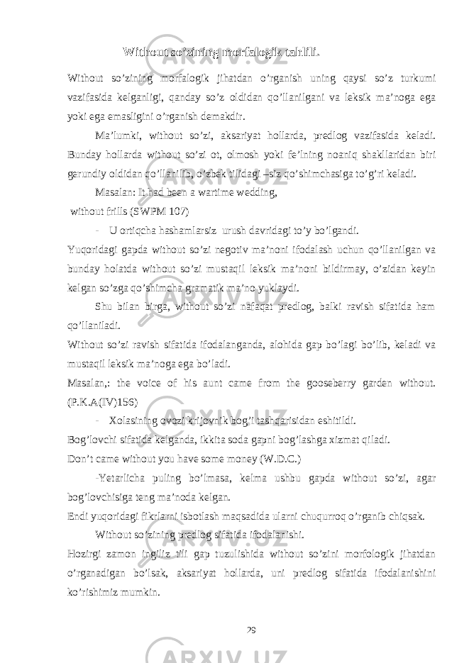 Without so’zining morfalogik tahlili. Without so’zining morfalogik jihatdan o’rganish uning qaysi so’z turkumi vazifasida kelganligi, qanday so’z oldidan qo’llanilgani va leksik ma’noga ega yoki ega emasligini o’rganish demakdir. Ma’lumki, without so’zi, aksariyat hollarda, predlog vazifasida keladi. Bunday hollarda without so’zi ot, olmosh yoki fe’lning noaniq shakllaridan biri gerundiy oldidan qo’llanilib, o’zbek tilidagi –siz qo’shimchasiga to’g’ri keladi. Masalan: It had been a wartime wedding, without frills (SWPM 107) - U ortiqcha hashamlarsiz urush davridagi to’y bo’lgandi. Yuqoridagi gapda without so’zi negotiv ma’noni ifodalash uchun qo’llanilgan va bunday holatda without so’zi mustaqil leksik ma’noni bildirmay, o’zidan keyin kelgan so’zga qo’shimcha gramatik ma’no yuklaydi. Shu bilan birga, without so’zi nafaqat predlog, balki ravish sifatida ham qo’llaniladi. Without so’zi ravish sifatida ifodalanganda, alohida gap bo’lagi bo’lib, keladi va mustaqil leksik ma’noga ega bo’ladi. Masalan,: the voice of his aunt came from the gooseberry garden without. (P.K.A(IV)156) - Xolasining ovozi krijovnik bog’i tashqarisidan eshitildi. Bog’lovchi sifatida kelganda, ikkita soda gapni bog’lashga xizmat qiladi. Don’t came without you have some money (W.D.C.) -Yetarlicha puling bo’lmasa, kelma ushbu gapda without so’zi, agar bog’lovchisiga teng ma’noda kelgan. Endi yuqoridagi fikrlarni isbotlash maqsadida ularni chuqurroq o’rganib chiqsak. Without so’zining predlog sifatida ifodalanishi. Hozirgi zamon ingiliz tili gap tuzulishida without so’zini morfologik jihatdan o’rganadigan bo’lsak, aksariyat hollarda, uni predlog sifatida ifodalanishini ko’rishimiz mumkin. 29 