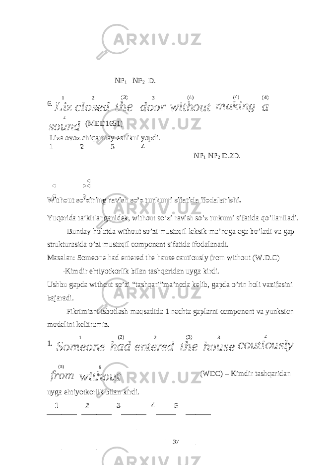  NP 1 NP 2 D. 6.Liz 1 closed 2 the )3( door 3 without )4( making )4( a )4( sound 4 (MED1651) -Liza ovoz chiqarmay eshikni yopdi. 1 2 3 4 NP 1 NP 2 D.2D. Without so’zining ravish so’z turkumi sifatida ifodalanishi. Yuqorida ta’kitlanganidek, without so’zi ravish so’z turkumi sifatida qo’llaniladi. Bunday holatda without so’zi mustaqil leksik ma’noga ega bo’ladi va gap strukturasida o’zi mustaqil component sifatida ifodalanadi. Masalan: Someone had entered the hause cautiously from without (W.D.C) -Kimdir ehtiyotkorlik bilan tashqaridan uyga kirdi. Ushbu gapda without so’zi tashqari”ma’noda kelib, gapda o’rin holi vazifasini bajaradi. Fikrimizni isbotlash maqsadida 1 nechta gaplarni component va yunksion modelini keltiramiz. 1. Someone 1 had )2( entered 2 the )3( house 3 coutiously 4 from )5( without 5 (WDC) – Kimdir tashqaridan uyga ehtiyotkorlik bilan kirdi. 1 2 3 4 5 37 