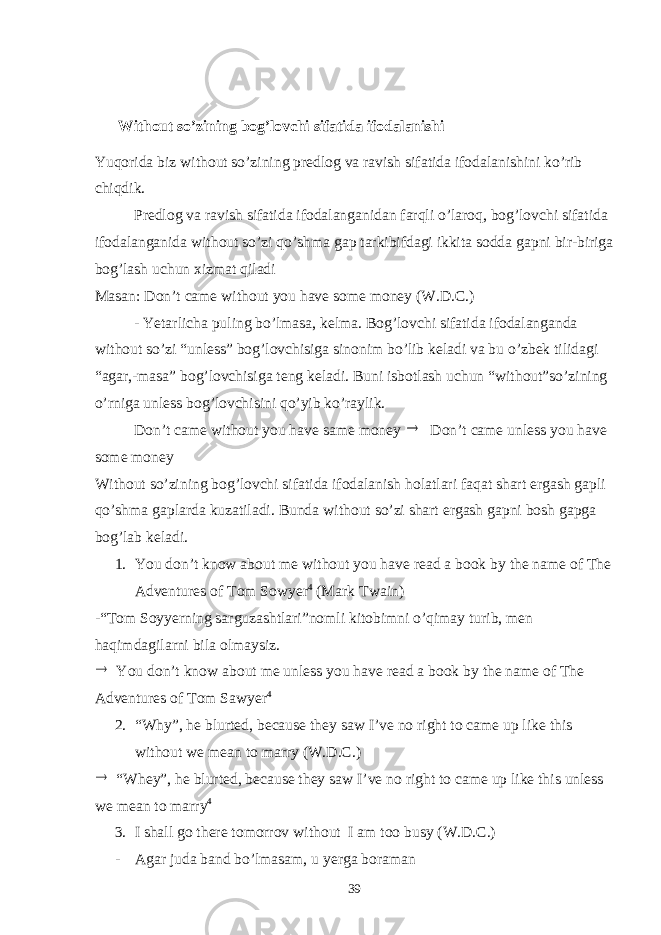  Without so’zining bog’lovchi sifatida ifodalanishi Yuqorida biz without so’zining predlog va ravish sifatida ifodalanishini ko’rib chiqdik. Predlog va ravish sifatida ifodalanganidan farqli o’laroq, bog’lovchi sifatida ifodalanganida without so’zi qo’shma gap tarkibifdagi ikkita sodda gapni bir-biriga bog’lash uchun xizmat qiladi Masan: Don’t came without you have some money (W.D.C.) - Yetarlicha puling bo’lmasa, kelma. Bog’lovchi sifatida ifodalanganda without so’zi “unless” bog’lovchisiga sinonim bo’lib keladi va bu o’zbek tilidagi “agar,-masa” bog’lovchisiga teng keladi. Buni isbotlash uchun “without”so’zining o’rniga unless bog’lovchisini qo’yib ko’raylik. Don’t came without you have same money  Don’t came unless you have some money Without so’zining bog’lovchi sifatida ifodalanish holatlari faqat shart ergash gapli qo’shma gaplarda kuzatiladi. Bunda without so’zi shart ergash gapni bosh gapga bog’lab keladi. 1. You don’t know about me without you have read a book by the name of The Adventures of Tom Sowyer 4 (Mark Twain) -“Tom Soyyerning sarguzashtlari”nomli kitobimni o’qimay turib, men haqimdagilarni bila olmaysiz.  You don’t know about me unless you have read a book by the name of The Adventures of Tom Sawyer 4 2. “Why”, he blurted, because they saw I’ve no right to came up like this without we mean to marry (W.D.C.)  “Whey”, he blurted, because they saw I’ve no right to came up like this unless we mean to marry 4 3. I shall go there tomorrov without I am too busy (W.D.C.) - Agar juda band bo’lmasam, u yerga boraman 39 