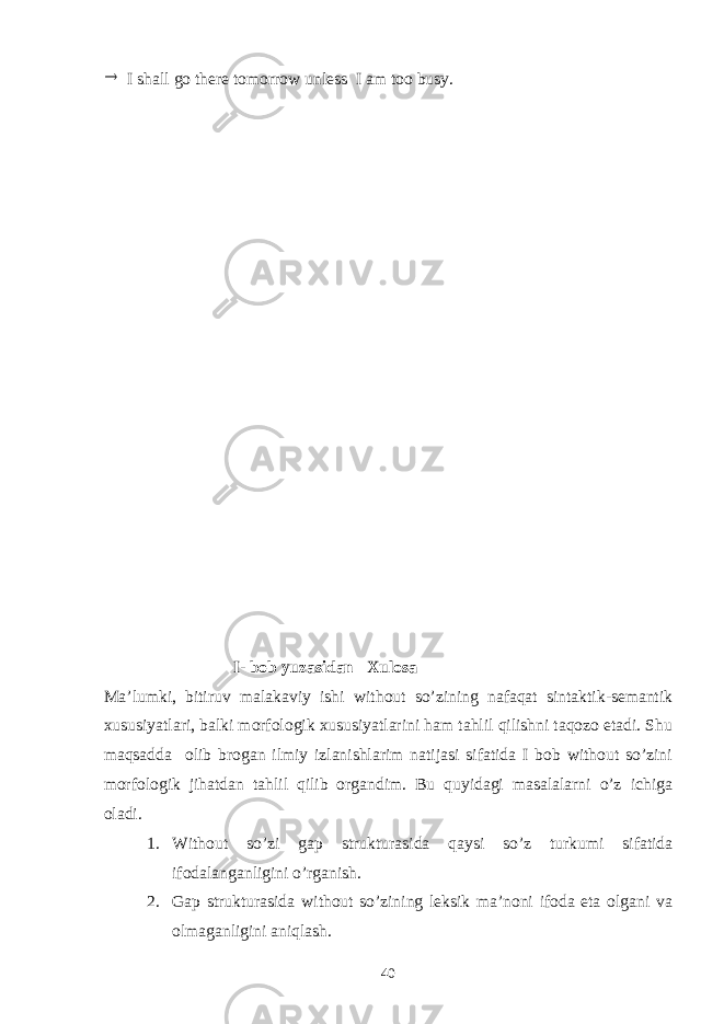  I shall go there tomorrow unless I am too busy. I- bob yuzasidan Xulosa Ma’lumki, bitiruv malakaviy ishi without so’zining nafaqat sintaktik-semantik xususiyatlari, balki morfologik xususiyatlarini ham tahlil qilishni taqozo etadi. Shu maqsadda olib brogan ilmiy izlanishlarim natijasi sifatida I bob without so’zini morfologik jihatdan tahlil qilib organdim. Bu quyidagi masalalarni o’z ichiga oladi. 1. Without so’zi gap strukturasida qaysi so’z turkumi sifatida ifodalanganligini o’rganish. 2. Gap strukturasida without so’zining leksik ma’noni ifoda eta olgani va olmaganligini aniqlash. 40 