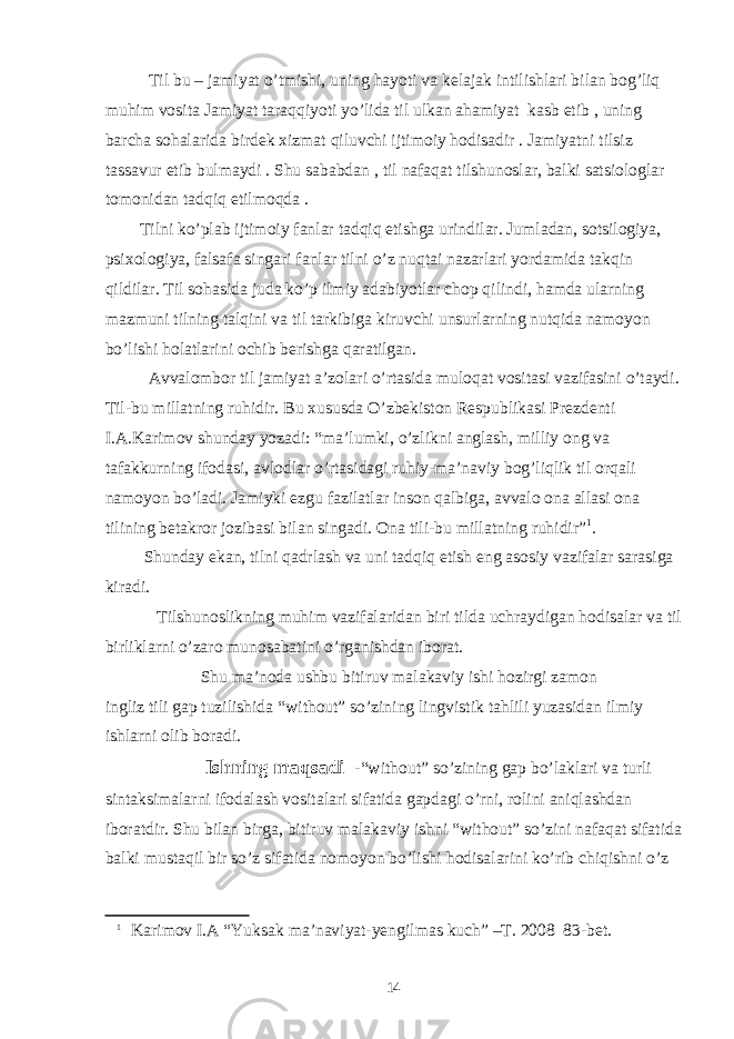 Til bu – jamiyat o’tmishi, uning hayoti va kelajak intilishlari bilan bog’liq muhim vosita Jamiyat taraqqiyoti yo’lida til ulkan ahamiyat kasb etib , uning barcha sohalarida birdek xizmat qiluvchi ijtimoiy hodisadir . Jamiyatni tilsiz tassavur etib bulmaydi . Shu sababdan , til nafaqat tilshunoslar, balki satsiologlar tomonidan tadqiq etilmoqda . Tilni ko’plab ijtimoiy fanlar tadqiq etishga urindilar. Jumladan, sotsilogiya, psixologiya, falsafa singari fanlar tilni o’z nuqtai nazarlari yordamida takqin qildilar. Til sohasida juda ko’p ilmiy adabiyotlar chop qilindi, hamda ularning mazmuni tilning talqini va til tarkibiga kiruvchi unsurlarning nutqida namoyon bo’lishi holatlarini ochib berishga qaratilgan. Avvalombor til jamiyat a’zolari o’rtasida muloqat vositasi vazifasini o’taydi. Til-bu millatning ruhidir. Bu xususda O’zbekiston Respublikasi Prezdenti I.A.Karimov shunday yozadi: “ma’lumki, o’zlikni anglash, milliy ong va tafakkurning ifodasi, avlodlar o’rtasidagi ruhiy-ma’naviy bog’liqlik til orqali namoyon bo’ladi. Jamiyki ezgu fazilatlar inson qalbiga, avvalo ona allasi ona tilining betakror jozibasi bilan singadi. Ona tili-bu millatning ruhidir” 1 . Shunday ekan, tilni qadrlash va uni tadqiq etish eng asosiy vazifalar sarasiga kiradi. Tilshunoslikning muhim vazifalaridan biri tilda uchraydigan hodisalar va til birliklarni o’zaro munosabatini o’rganishdan iborat. Shu ma’noda ushbu bitiruv malakaviy ishi hozirgi zamon ingliz tili gap tuzilishida “without” so’zining lingvistik tahlili yuzasidan ilmiy ishlarni olib boradi. Ishning maqsadi -“without” so’zining gap bo’laklari va turli sintaksimalarni ifodalash vositalari sifatida gapdagi o’rni, rolini aniqlashdan iboratdir. Shu bilan birga, bitiruv malakaviy ishni “without” so’zini nafaqat sifatida balki mustaqil bir so’z sifatida nomoyon bo’lishi hodisalarini ko’rib chiqishni o’z 1 Karimov I.A “Yuksak ma’naviyat-yengilmas kuch” –T. 2008 83-bet. 14 