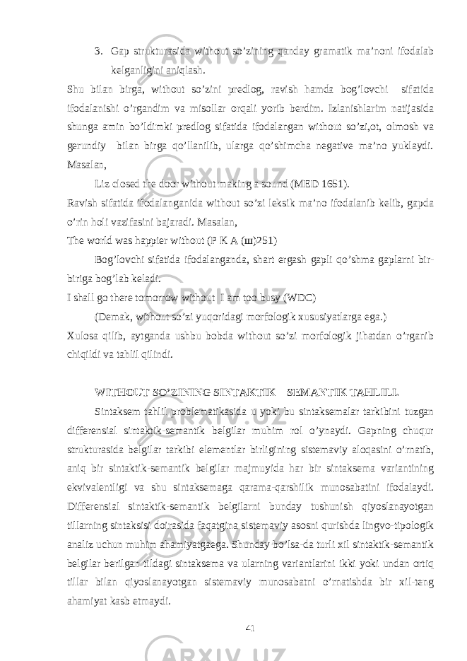 3. Gap strukturasida without so’zining qanday gramatik ma’noni ifodalab kelganligini aniqlash. Shu bilan birga, without so’zini predlog, ravish hamda bog’lovchi sifatida ifodalanishi o’rgandim va misollar orqali yorib berdim. Izlanishlarim natijasida shunga amin bo’ldimki predlog sifatida ifodalangan without so’zi,ot, olmosh va gerundiy bilan birga qo’llanilib, ularga qo’shimcha negative ma’no yuklaydi. Masalan, Liz closed the door without making a sound (MED 1651). Ravish sifatida ifodalanganida without so’zi leksik ma’no ifodalanib kelib, gapda o’rin holi vazifasini bajaradi. Masalan, The world was happier without (P K A ( ш )251) Bog’lovchi sifatida ifodalanganda, shart ergash gapli qo’shma gaplarni bir- biriga bog’lab keladi. I shall go there tomorrow without I am too busy (WDC) (Demak, without so’zi yuqoridagi morfologik xususiyatlarga ega.) Xulosa qilib, aytganda ushbu bobda without so’zi morfologik jihatdan o’rganib chiqildi va tahlil qilindi. WITHOUT SO’ZINING SINTAKTIK – SEMANTIK TAHLILI. Sintaksem tahlil problematikasida u yoki bu sintaksemalar tarkibini tuzgan differensial sintaktik-semantik belgilar muhim rol o’ynaydi. Gapning chuqur strukturasida belgilar tarkibi elementlar birligining sistemaviy aloqasini o’rnatib, aniq bir sintaktik-semantik belgilar majmuyida har bir sintaksema variantining ekvivalentligi va shu sintaksemaga qarama-qarshilik munosabatini ifodalaydi. Differensial sintaktik-semantik belgilarni bunday tushunish qiyoslanayotgan tillarning sintaksisi doirasida faqatgina sistemaviy asosni qurishda lingvo-tipologik analiz uchun muhim ahamiyatgaega. Shunday bo’lsa-da turli xil sintaktik-semantik belgilar berilgan tildagi sintaksema va ularning variantlarini ikki yoki undan ortiq tillar bilan qiyoslanayotgan sistemaviy munosabatni o’rnatishda bir xil-teng ahamiyat kasb etmaydi. 41 