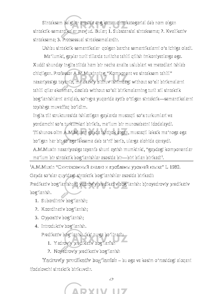 Sintaksem belgilar orasida eng katta uchta kategorial deb nom olgan sintaktik-semantikalar mavjud. Bular; 1. Substansial sintaksema; 2. Kvalikativ sintaksema; 3. Protsessual sintaksemalardir. Ushbu sintaktik-semantikalar qolgan barcha semantikalarni o’z ichiga oladi. Ma’lumki, gaplar turli tillarda turlicha tahlil qilish imkoniyatlarga ega. Xuddi shunday ingliz tilida ham bir necha analiz uslublari va metodlari ishlab chiqilgan. Professor A.M.Muxinning “Komponent va sintaksem tahlil” nazariyasiga tayanib, malakaviy bitiruv ishimdagi without so’zli birikmalarni tahlil qilar ekanman, dastlab without so’zli birikmalarning turli xil sintaktik bog’lanishlarni aniqlab, so’ngra yuqorida aytib o’tilgan sintaktik—semantikalarni topishga muvaffaq bo’ldim. Ingliz tili strukturasida ishlatilgan gaplarda mustaqil so’z turkumlari va yordamchi so’z turkumlari birikib, ma’lum bir munosabatni idodalaydi. Tilshunos olim A.M.Muxin gapda ishtirok etgan, mustaqil leksik ma’noga ega bo’lgan har bir so’zga leksema deb ta’rif berib, ularga alohida qaraydi. A.M.Muxin nazariyasiga tayanib shuni aytish mumkinki, “gapdagi komponentlar ma’lum bir sintaktik bog’lanishlar asosida bir—biri bilan birikadi 1 . 1 A . M . Muxin “Синтаксемный анализ и проблемы уровней языка” L 1980. Gapda so’zlar quyidagi sintaktik bog’lanishlar asosida birikadi: Predikativ bog’lanish: a) yadroviy predikativ bog’lanish: b)noyadroviy predikativ bog’lanish. 1. Subordintiv bog’lanish; 2. Koordinativ bog’lanish; 3. Oppozitiv bog’lanish; 4. Introduktiv bog’lanish. Predikativ bog’lanish ikki turga bo’linadi: 1. Yadroviy predikativ bog’lanish 2. Noyadroviy predikativ bog’lanish Yadroviy predikativ bog’lanish – bu ega va kesim o’rtasidagi aloqani ifodalovchi sintaktik birikuvdir. 42 