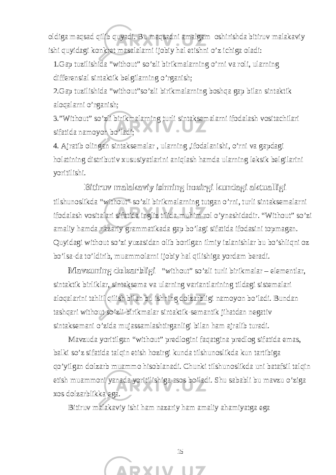 oldiga maqsad qilib quyadi. Bu maqsadni amalgam oshirishda bitiruv malakaviy ishi quyidagi konkret masalalarni ijobiy hal etishni o’z ichiga oladi: 1.Gap tuzilishida “without” so’zli birikmalarning o’rni va roli, ularning differensial sintaktik belgilarning o’rganish; 2.Gap tuzilishida “without”so’zli birikmalarning boshqa gap bilan sintaktik aloqalarni o’rganish; 3.”Without” so’zli birikmalarning turli sintaksemalarni ifodalash vositachilari sifatida namoyon bo’ladi; 4. Ajratib olingan sintaksemalar , ularning ,ifodalanishi, o’rni va gapdagi holatining distributiv xususiyatlarini aniqlash hamda ularning leksik belgilarini yoritilishi. Bitiruv malakaviy ishning hozirgi kundagi aktualligi tilshunoslikda “without” so’zli birikmalarning tutgan o’rni, turli sintaksemalarni ifodalash vositalari sifatida ingliz tilida muhim rol o’ynashidadir. “Without” so’zi amaliy hamda nazariy grammatikada gap bo’lagi sifatida ifodasini topmagan. Quyidagi without so’zi yuzasidan olib borilgan ilmiy izlanishlar bu bo’shliqni oz bo’lsa-da to’ldirib, muammolarni ijobiy hal qilishiga yordam beradi. Mavzuning dolzarbligi “without” so’zli turli birikmalar – elementlar, sintaktik birliklar, sintaksema va ularning variantlarining tildagi sistemalari aloqalarini tahlil qilish bilan bu ishning dolzarbligi namoyon bo’ladi. Bundan tashqari without so’zli birikmalar sintaktik-semantik jihatdan negativ sintaksemani o’zida mujassamlashtirganligi bilan ham ajralib turadi. Mavzuda yoritilgan “without” predlogini faqatgina predlog sifatida emas, balki so’z sifatida talqin etish hozirgi kunda tilshunoslikda kun tartibiga qo’yilgan dolzarb muammo hisoblanadi. Chunki tilshunoslikda uni batafsil talqin etish muammoni yanada yoritilishiga asos bo’ladi. Shu sababli bu mavzu o’ziga xos dolzarblikka ega. Bitiruv malakaviy ishi ham nazariy ham amaliy ahamiyatga ega 15 