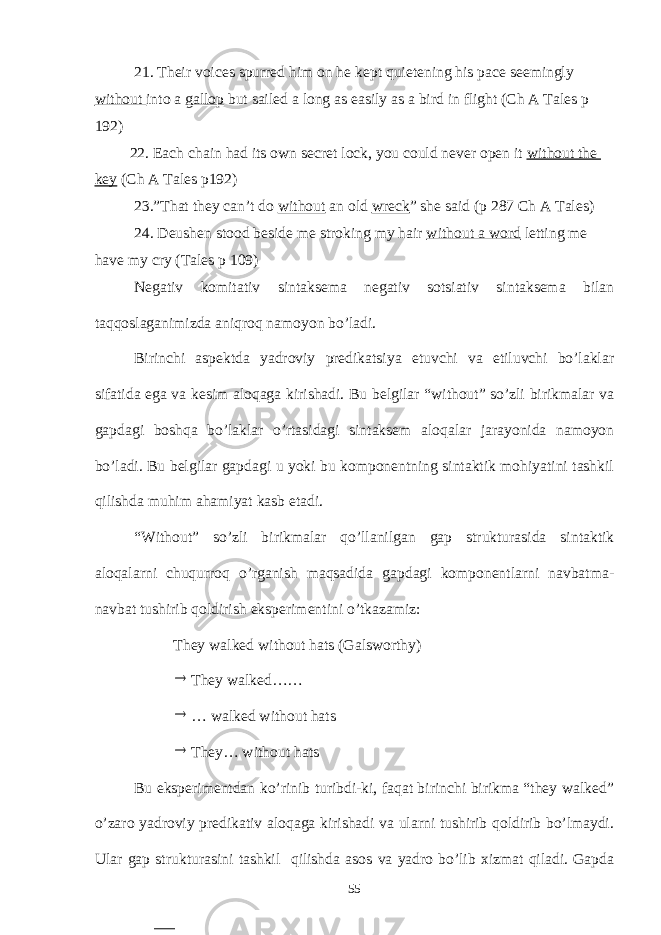 21. Their voices spurred him on he kept quietening his pace seemingly without into a gallop but sailed a long as easily as a bird in flight (Ch A Tales p 192) 22. Each chain had its own secret lock, you could never open it without the key (Ch A Tales p192) 23.”That they can’t do without an old wreck ” she said (p 287 Ch A Tales) 24. Deushen stood beside me stroking my hair without a word letting me have my cry (Tales p 109) Negativ komitativ sintaksema negativ sotsiativ sintaksema bilan taqqoslaganimizda aniqroq namoyon bo’ladi. Birinchi aspektda yadroviy predikatsiya etuvchi va etiluvchi bo’laklar sifatida ega va kesim aloqaga kirishadi. Bu belgilar “without” so’zli birikmalar va gapdagi boshqa bo’laklar o’rtasidagi sintaksem aloqalar jarayonida namoyon bo’ladi. Bu belgilar gapdagi u yoki bu komponentning sintaktik mohiyatini tashkil qilishda muhim ahamiyat kasb etadi. “Without” so’zli birikmalar qo’llanilgan gap strukturasida sintaktik aloqalarni chuqurroq o’rganish maqsadida gapdagi komponentlarni navbatma- navbat tushirib qoldirish eksperimentini o’tkazamiz: They walked without hats (Galsworthy)  They walked……  … walked without hats  They… without hats Bu eksperimentdan ko’rinib turibdi-ki, faqat birinchi birikma they walked” o’zaro yadroviy predikativ aloqaga kirishadi va ularni tushirib qoldirib bo’lmaydi. Ular gap strukturasini tashkil qilishda asos va yadro bo’lib xizmat qiladi. Gapda 55 
