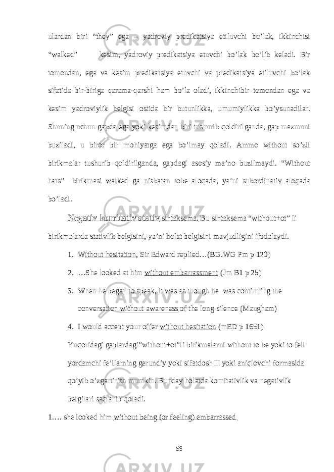 ulardan biri they” ega – yadroviy predikatsiya etiluvchi bo’lak, ikkinchisi “walked” kesim, yadroviy predikatsiya etuvchi bo’lak bo’lib keladi. Bir tomondan, ega va kesim predikatsiya etuvchi va predikatsiya etiluvchi bo’lak sifatida bir-biriga qarama-qarshi ham bo’la oladi, ikkinchibir tomondan ega va kesim yadroviylik belgisi ostida bir butunlikka, umumiylikka bo’ysunadilar. Shuning uchun gapda ega yoki kesimdan biri tushurib qoldirilganda, gap mazmuni buziladi, u biror bir mohiyatga ega bo’lmay qoladi. Ammo without so’zli birikmalar tushurib qoldirilganda, gapdagi asosiy ma’no buzilmaydi. “Without hats” birikmasi walked ga nisbatan tobe aloqada, ya’ni subordinativ aloqada bo’ladi. Negativ komitativ stativ sintaksema. Bu sintaksema “without+ot” li birikmalarda stativlik belgisini, ya’ni holat belgisini mavjudligini ifodalaydi. 1. W ithout hesitation , Sir Edward replied…(BG.WG Pm p 120) 2. …She looked at him without embarrassment (Jm B1 p 25) 3. When he began to speak, it was as though he was continuing the conversation without awareness of the long silence (Maugham) 4. I would accept your offer without hesitation (mED p 1651) Yuqoridagi gaplardagi”without+ot”li birikmalarni without to be yoki to fell yordamchi fe’llarning gerundiy yoki sifatdosh II yoki aniqlovchi formasida qo’yib o’zgartirish mumkin. Bunday holatda komitativlik va negativlik belgilari saqlanib qoladi. 1…. she looked him without being (or feeling) embarrassed 56 