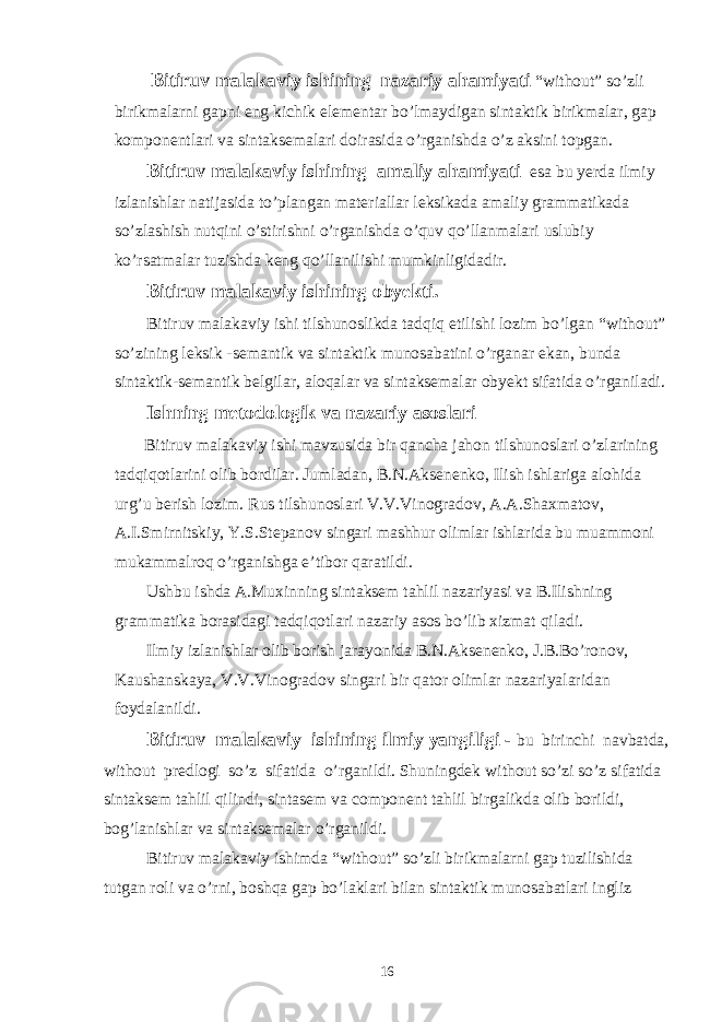  Bitiruv malakaviy ishining nazariy ahamiyati “without” so’zli birikmalarni gapni eng kichik elementar bo’lmaydigan sintaktik birikmalar, gap komponentlari va sintaksemalari doirasida o’rganishda o’z aksini topgan. Bitiruv malakaviy ishining amaliy ahamiyati esa bu yerda ilmiy izlanishlar natijasida to’plangan materiallar leksikada amaliy grammatikada so’zlashish nutqini o’stirishni o’rganishda o’quv qo’llanmalari uslubiy ko’rsatmalar tuzishda keng qo’llanilishi mumkinligidadir. Bitiruv malakaviy ishining obyekti. Bitiruv malakaviy ishi tilshunoslikda tadqiq etilishi lozim bo’lgan “without” so’zining leksik -semantik va sintaktik munosabatini o’rganar ekan, bunda sintaktik-semantik belgilar, aloqalar va sintaksemalar obyekt sifatida o’rganiladi. Ishning metodologik va nazariy asoslari Bitiruv malakaviy ishi mavzusida bir qancha jahon tilshunoslari o’zlarining tadqiqotlarini olib bordilar. Jumladan, B.N.Aksenenko, Ilish ishlariga alohida urg’u berish lozim. Rus tilshunoslari V.V.Vinogradov, A.A.Shaxmatov, A.I.Smirnitskiy, Y.S.Stepanov singari mashhur olimlar ishlarida bu muammoni mukammalroq o’rganishga e’tibor qaratildi. Ushbu ishda A.Muxinning sintaksem tahlil nazariyasi va B.Ilishning grammatika borasidagi tadqiqotlari nazariy asos bo’lib xizmat qiladi. Ilmiy izlanishlar olib borish jarayonida B.N.Aksenenko, J.B.Bo’ronov, Kaushanskaya, V.V.Vinogradov singari bir qator olimlar nazariyalaridan foydalanildi. Bitiruv malakaviy ishining ilmiy yangiligi - bu birinchi navbatda, without predlogi so’z sifatida o’rganildi. Shuningdek without so’zi so’z sifatida sintaksem tahlil qilindi, sintasem va component tahlil birgalikda olib borildi, bog’lanishlar va sintaksemalar o’rganildi. Bitiruv malakaviy ishimda “without” so’zli birikmalarni gap tuzilishida tutgan roli va o’rni, boshqa gap bo’laklari bilan sintaktik munosabatlari ingliz 16 