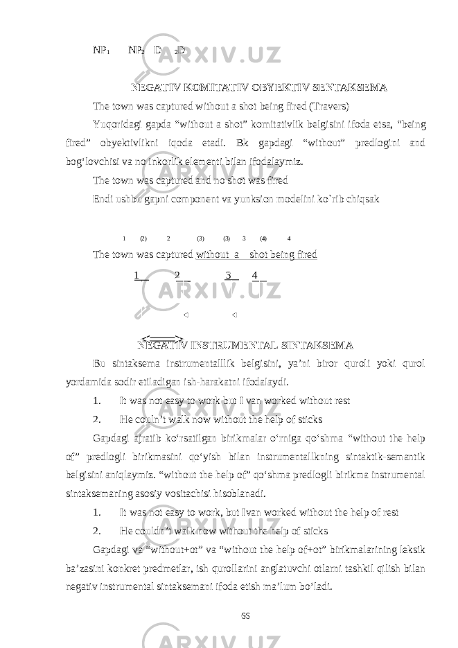 NP 1 NP 2 D 2 D NEGATIV KOMITATIV OBYEKTIV SENTAKSEMA The town was captured without a shot being fired (Travers) Yuqoridagi gapda “without a shot” komitativlik belgisini ifoda etsa, “being fired” obyektivlikni iqoda etadi. Bk gapdagi “without” predlogini and bog‘lovchisi va no inkorlik elementi bilan ifodalaymiz. The town was captured and no shot was fired Endi ushbu gapni component va yunksion modelini ko`rib chiqsak 1 (2) 2 (3) (3) 3 (4) 4 The town was captured without a shot being fired 1 2 3 4 NEGATIV I N STRUMENTAL SINTAKSEMA Bu sintaksema instrumentalllik belgisini, ya’ni biror quroli yoki qurol yordamida sodir etiladigan ish-harakatni ifodalaydi. 1. It was not easy to work but I van worked without rest 2. He couln’t walk now without the help of sticks Gapdagi ajratib kо‘rsatilgan birikmalar о‘rniga qо‘shma “without the help of” predlogli birikmasini qо‘yish bilan instrumentallkning sintaktik-semantik belgisini aniqlaymiz. “without the help of” qо‘shma predlogli birikma instrumental sintaksemaning asosiy vositachisi hisoblanadi. 1. It was not easy to work, but Ivan worked without the help of rest 2. He couldn’t walk now without the help of sticks Gapdagi va “without+ot” va “without the help of+ot” birikmalarining leksik ba’zasini konkret predmetlar, ish qurollarini anglatuvchi otlarni tashkil qilish bilan negativ instrumental sintaksemani ifoda etish ma’lum bо‘ladi. 66 