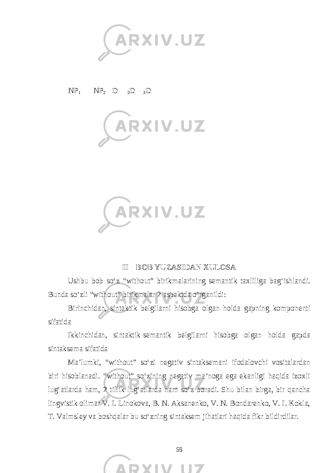 NP 1 NP 2 D 2 D 3 D II – BOB YUZASIDAN XULOSA Ushbu bob sо‘z “without” birikmalarining semantik taxliliga bag‘ishlandi. Bunda sо‘zli “without” birikmalar 2 aspektda о‘rganildi: Birinchidan, sintaktik belgilarni hisobga olgan holda gapning komponenti sifatida Ikkinchidan, sintaktik-semantik belgilarni hisobga olgan holda gapda sintaksema sifatida Ma’lumki, “without” sо‘zi negativ sintaksemani ifodalovchi vositalardan biri hisoblanadi. “without” sо‘zining negativ ma’noga ega ekanligi haqida izoxli lug‘atlarda ham, 2 tillik lug‘atlarda ham sо‘z boradi. Shu bilan birga, bir qancha lingvistik olimar V. I. Linokova, B. N. Aksanenko, V. N. Bondarenko, V. I. Kokla, T. Valmsley va boshqalar bu sо‘zning sintaksem jihatlari haqida fikr bildirdilar. 68 