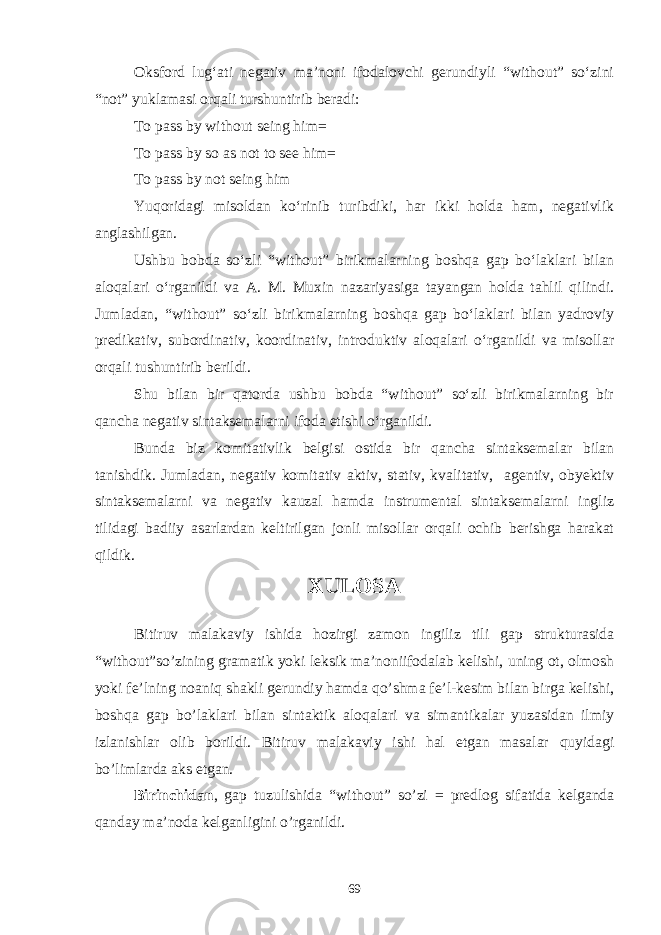 Oksford lug‘ati negativ ma’noni ifodalovchi gerundiyli “without” sо‘zini “not” yuklamasi orqali turshuntirib beradi: To pass by without seing him= To pass by so as not to see him= To pass by not seing him Yuqoridagi misoldan kо‘rinib turibdiki, har ikki holda ham, negativlik anglashilgan. Ushbu bobda sо‘zli “without” birikmalarning boshqa gap bо‘laklari bilan aloqalari о‘rganildi va A. M. Muxin nazariyasiga tayangan holda tahlil qilindi. Jumladan, “without” sо‘zli birikmalarning boshqa gap bо‘laklari bilan yadroviy predikativ, subordinativ, koordinativ, introduktiv aloqalari о‘rganildi va misollar orqali tushuntirib berildi. Shu bilan bir qatorda ushbu bobda “without” sо‘zli birikmalarning bir qancha negativ sintaksemalarni ifoda etishi о‘rganildi. Bunda biz komitativlik belgisi ostida bir qancha sintaksemalar bilan tanishdik. Jumladan, negativ komitativ aktiv, stativ, kvalitativ, agentiv, obyektiv sintaksemalarni va negativ kauzal hamda instrumental sintaksemalarni ingliz tilidagi badiiy asarlardan keltirilgan jonli misollar orqali ochib berishga harakat qildik. XULOSA Bitiruv malakaviy ishida hozirgi zamon ingiliz tili gap strukturasida “without”so’zining gramatik yoki leksik ma’noniifodalab kelishi, uning ot, olmosh yoki fe’lning noaniq shakli gerundiy hamda qo’shma fe’l-kesim bilan birga kelishi, boshqa gap bo’laklari bilan sintaktik aloqalari va simantikalar yuzasidan ilmiy izlanishlar olib borildi. Bitiruv malakaviy ishi hal etgan masalar quyidagi bo’limlarda aks etgan. Birinchidan , gap tuzulishida “without” so’zi = predlog sifatida kelganda qanday ma’noda kelganligini o’rganildi. 69 