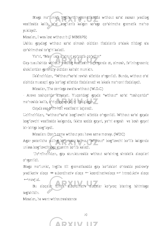 Bizga ma’lumki, ingiliz tili gramatikasida without so’zi asosan predlog vazifasida kelib, o’zi bog’lanib kelgan so’zga qo’shimcha gramatik ma’no yuklaydi. Masalan, I was lost without it (J MBS123) Ushbu gapdagi without so’zi olmosh oldidan ifodalanib o’zbek tilidagi siz qo’shimchasi to’g’ri keladi. Ya’ni, “Men usiz o’zimni yo’qotib qo’ydim” Gap tuzulishida without predlog vazifasini bajarganda ot, olmosh, fe’lningnoaniq shakllaridan gerundiy oldidan kelishi mumkin. Ikkinchidan, “Without”so’zi ravish sifatida o’rganildi. Bunda, without o’zi alohida mustaqil gap bo’lagi sifatida ifodalanadi va leksik ma’noni ifodalaydi. Masalan, The carriage awaits without (W.D.C) - Arava tashqarida kutyapti. Yuqoridagi gapda “without” so’zi tashqarida” ma’nosida kelib, o’rin-joy ravishini ifodalagan. Gapda esa o’rin holi vazifasini bajaradi. Uchinchidan , “without”so’zi bog’lovchi sifatida o’rganildi. Without so’zi gapda bog’lovchi vazifasida kelganda, ikkita sodda gapni, ya’ni ergash va bosh gapni bir-biriga bog’laydi. Masalan: Don’t came without you have same money. (WDC) Agar yetarlicha puling bo’lmasa, kelma. “Without” bog’lovchi bo’lib kelganda unless bog’lovchisiga sinonim bo’lib keladi. To’rtinchidan , gap sturukturasida without so’zining sintaktik aloqalari o’rganildi. Bizga ma’lumki, ingiliz tili gramatikasida gap bo’laklari o’rtasida yadroviy predikativ aloqa  subordinativ aloqa  koordinativaloqa  introduktiv aloqa  mavjud. Bu aloqalar ichida subordinativ aloqalar ko’proq bizning ishimizga tegishlidir. Masalan, he went withoutresistance 70 