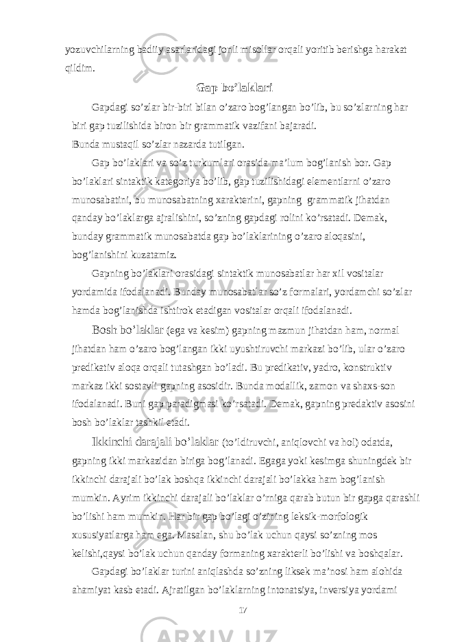 yozuvchilarning badiiy asarlaridagi jonli misollar orqali yoritib berishga harakat qildim. Gap bo’laklari Gapdagi so’zlar bir-biri bilan o’zaro bog’langan bo’lib, bu so’zlarning har biri gap tuzilishida biron bir grammatik vazifani bajaradi. Bunda mustaqil so’zlar nazarda tutilgan. Gap bo’laklari va so’z turkumlari orasida ma’lum bog’lanish bor. Gap bo’laklari sintaktik kategoriya bo’lib, gap tuzilishidagi elementlarni o’zaro munosabatini, bu munosabatning xarakterini, gapning grammatik jihatdan qanday bo’laklarga ajralishini, so’zning gapdagi rolini ko’rsatadi. Demak, bunday grammatik munosabatda gap bo’laklarining o’zaro aloqasini, bog’lanishini kuzatamiz. Gapning bo’laklari orasidagi sintaktik munosabatlar har xil vositalar yordamida ifodalanadi. Bunday munosabatlar so’z formalari, yordamchi so’zlar hamda bog’lanishda ishtirok etadigan vositalar orqali ifodalanadi. Bosh bo’laklar (ega va kesim) gapning mazmun jihatdan ham, normal jihatdan ham o’zaro bog’langan ikki uyushtiruvchi markazi bo’lib, ular o’zaro predikativ aloqa orqali tutashgan bo’ladi. Bu predikativ, yadro, konstruktiv markaz ikki sostavli gapning asosidir. Bunda modallik, zamon va shaxs-son ifodalanadi. Buni gap paradigmasi ko’rsatadi. Demak, gapning predaktiv asosini bosh bo’laklar tashkil etadi. Ikkinchi darajali bo’laklar (to’ldiruvchi, aniqlovchi va hol) odatda, gapning ikki markazidan biriga bog’lanadi. Egaga yoki kesimga shuningdek bir ikkinchi darajali bo’lak boshqa ikkinchi darajali bo’lakka ham bog’lanish mumkin. Ayrim ikkinchi darajali bo’laklar o’rniga qarab butun bir gapga qarashli bo’lishi ham mumkin. Har bir gap bo’lagi o’zining leksik-morfologik xususiyatlarga ham ega. Masalan, shu bo’lak uchun qaysi so’zning mos kelishi,qaysi bo’lak uchun qanday formaning xarakterli bo’lishi va boshqalar. Gapdagi bo’laklar turini aniqlashda so’zning liksek ma’nosi ham alohida ahamiyat kasb etadi. Ajratilgan bo’laklarning intonatsiya, inversiya yordami 17 