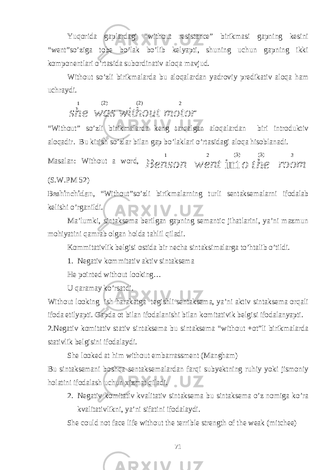 Yuqorida gaplardagi “without resistance” birikmasi gapning kesini “went”so’ziga tobe bo’lak bo’lib kelyapti, shuning uchun gapning ikki komponentlari o’rtasida subordinativ aloqa mavjud. Without so’zli birikmalarda bu aloqalardan yadroviy predikativ aloqa ham uchraydi.she 1 was )2( without )2( motor 2 “Without” so’zli birikmalarda keng tarqalgan aloqalardan biri introduktiv aloqadir. Bu kirish so’zlar bilan gap bo’laklari o’rtasidagi aloqa hisoblanadi. Masalan: Without a word, Benson 1 went 2 o int )3( the )3( room 3 (S.W.PM 52) Beshinchidan , “Without”so’zli birikmalarning turli sentaksemalarni ifodalab kelishi o’rganildi. Ma’lumki, sintaksema berilgan gapning semantic jihatlarini, ya’ni mazmun mohiyatini qamrab olgan holda tahlil qiladi. Kommitativlik belgisi ostida bir necha sintaksimalarga to’htalib o’tildi. 1. Negativ kommitativ aktiv sintaksema He pointed without looking… U qaramay ko’rsatdi. Without looking ish-harakatga tegishli sentaksema, ya’ni aktiv sintaksema orqali ifoda etilyapti. Gapda ot bilan ifodalanishi bilan komitativik belgisi ifodalanyapti. 2.Negativ komitativ stativ sintaksema bu sintaksema “without +ot”li birikmalarda stativlik belgisini ifodalaydi. She looked at him without embarrassment (Mangham) Bu sintaksemani boshqa sentaksemalardan farqi subyektning ruhiy yoki jismoniy holatini ifodalash uchun xizmat qiladi. 2. Negativ komitativ kvalitativ sintaksema bu sintaksema o’z nomiga ko’ra kvalitativlikni, ya’ni sifatini ifodalaydi. She could not face life without the terrible strength of the weak (mitchee) 71 