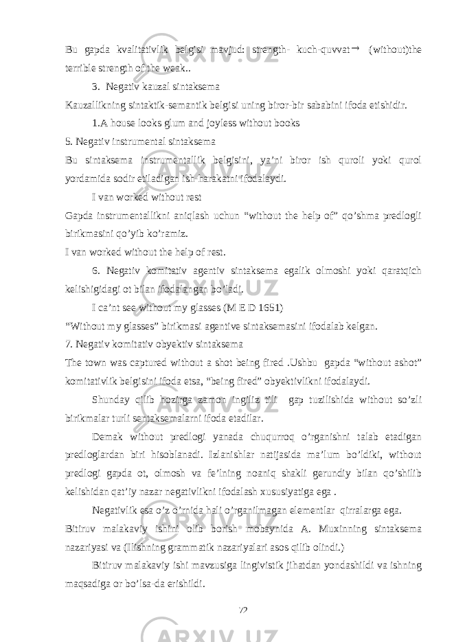 Bu gapda kvalitativlik belgisi mavjud: strength- kuch-quvvat (without)the terrible strength of the weak.. 3. Negativ kauzal sintaksema Kauzallikning sintaktik-semantik belgisi uning biror-bir sababini ifoda etishidir. 1.A house looks glum and joyless without books 5. Negativ instrumental sintaksema Bu sintaksema instrumentallik belgisini, ya’ni biror ish quroli yoki qurol yordamida sodir etiladigan ish-harakatni ifodalaydi. I van worked without rest Gapda instrumentallikni aniqlash uchun “without the help of” qo’shma predlogli birikmasini qo’yib ko’ramiz. I van worked without the help of rest. 6. Negativ komitativ agentiv sintaksema egalik olmoshi yoki qaratqich kelishigidagi ot bilan ifodalangan bo’ladi. I ca’nt see without my glasses (M E D 1651) “Without my glasses” birikmasi agentive sintaksemasini ifodalab kelgan. 7. Negativ komitativ obyektiv sintaksema The town was captured without a shot being fired .Ushbu gapda “without ashot” komitativlik belgisini ifoda etsa, “being fired” obyektivlikni ifodalaydi. Shunday qilib hozirga zamon ingiliz tili gap tuzilishida without so’zli birikmalar turli sentaksemalarni ifoda etadilar. Demak without predlogi yanada chuqurroq o’rganishni talab etadigan predloglardan biri hisoblanadi. Izlanishlar natijasida ma’lum bo’ldiki, without predlogi gapda ot, olmosh va fe’lning noaniq shakli gerundiy bilan qo’shilib kelishidan qat’iy nazar negativlikni ifodalash xususiyatiga ega . Negativlik esa o’z o’rnida hali o’rganilmagan elementlar qirralarga ega. Bitiruv malakaviy ishini olib borish mobaynida A. Muxinning sintaksema nazariyasi va (Ilishning grammatik nazariyalari asos qilib olindi.) Bitiruv malakaviy ishi mavzusiga lingivistik jihatdan yondashildi va ishning maqsadiga or bo’lsa-da erishildi. 72 