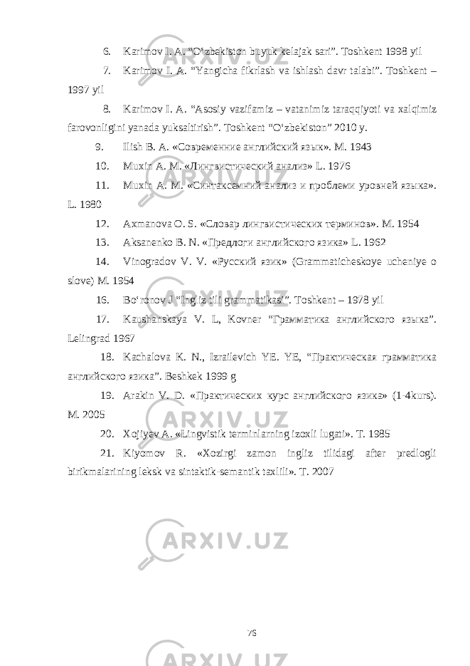 6. Karimov I. A. “O‘zbekiston buyuk kelajak sari”. Toshkent 1998 yil 7. Karimov I. A. “Yangicha fikrlash va ishlash davr talabi”. Toshkent – 1997 yil 8. Karimov I. A. “Asosiy vazifamiz – vatanimiz taraqqiyoti va xalqimiz farovonligini yanada yuksaltirish”. Toshkent “O‘zbekiston” 2010 y. 9. Ilish B. A. «Современние английский язык». M . 1943 10. Muxin A . M . «Лингвистический анализ» L . 1976 11. Muxin A . M . «Синтаксемний анализ и проблеми уровней языка». L . 1980 12. Axmanova O . S . «Словар лингвистических терминов». M . 1954 13. Aksanenko B . N . «Предлоги английского язика» L . 1962 14. Vinogradov V . V . «Русский язик» ( Grammaticheskoye ucheniye o slove ) M . 1954 16. Bо‘ronov J “Ingliz tili grammatikasi”. Toshkent – 1978 yil 17. Kaushanskaya V. L, Kovner “Грамматика английского языка”. Lelingrad 1967 18. Kachalova K. N., Izrailevich YE. YE, “Практическая грамматика английского язика”. Beshkek 1999 g 19. Arakin V. D. «Практических курс английского язика» (1-4kurs). M. 2005 20. Xojiyev A. «Lingvistik terminlarning izoxli lugati». T. 1985 21. Kiyomov R. «Xozirgi zamon ingliz tilidagi after predlogli birikmalarining leksk va sintaktik-semantik taxlili». T. 2007 76 