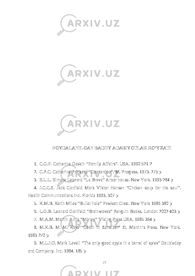 FOYDALANILGAN BADIIY ADABIYOTLAR RО‘YXATI 1. C.G.F. Catherine Gaskin “Family Affairs”. USA. 1990 521 P 2. C.P.C. Catherine Prickard “Coonardoo”. M. Progress. 1973. 275 p 3. E.L.L. Elmore Leonard “La Brava” Arbor house. New York. 1993 284 p 4. J.C.C.S. Jack Canfield Mark Viktor Hansen “Chcken soup for the soul”. Health Communications Inc. Florida 1993. 307 p 5. K.M.B. Keith Miles “Bullet hole” Fawkett Crest. New York 1986 380 p 6. L.G.B. Leanard Ganfield “Brainwaves” Penguin Books. London 2002 403 p 7. M.A.M. Martin Amis “Money” Viking Press USA. 1985 364 p 8. M.K.B. M. M. Kaye “Death in Zanzibar” St. Martin’s Press. New York. 1983 270 p 9. M.L.J.O. Mark Lavell “The only good apple in a barrel of spies” Daubleday and Company. Inc. 1984. 185 p 77 