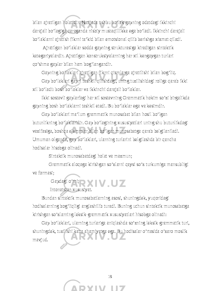 bilan ajratilgan holatidir. Natijada ushbu bo’lak gapning odatdagi ikkinchi darajali bo’lagiga qaraganda nisbiy mustaqillikka ega bo’ladi. Ikkinchi darajali bo’laklarni ajratish fikrni ta’kid bilan emotsional qilib berishga xizmat qiladi. Ajratilgan bo’laklar sodda gapning strukturasiga kiradigan sintaktik kategoriyalardir. Ajratilgan konstruksiyalarning har xil kengaygan turlari qo’shma gaplar bilan ham bog’langandir. Gapning bo’laklari ajratilgan fikrni qismlarga ajratilishi bilan bog’liq. Gap bo’laklari gapni tashkil qilishdagi, uning tuzilishidagi roliga qarab ikki xil bo’ladi: bosh bo’laklar va ikkinchi darajali bo’laklar. Ikki sostavli gaplarfagi har xil sostavning Grammatik hokim so’zi birgalikda gapning bosh bo’laklarni tashkil etadi. Bu bo’laklar ega va kesimdir. Gap bo’laklari ma’lum grammatik munosabat bilan hosil bo’lgan butunlikning bo’laklaridir. Gap bo’lagining xususiyatlari uning shu butunlikdagi vazifasiga, boshqa elemntlar bilan bo’lgan munosabatga qarab belgilaniladi. Umuman olganda, gap bo’laklari, ularning turlarini belgilashda bir qancha hodisalar hisobga olinadi. ─ Sintaktik munosabatdagi holat va mazmun; ─ Grammatik aloqaga kirishgan so’zlarni qaysi so’z turkumiga mansubligi va formasi; ─ Gapdagi o’rni; ─ Intonatsion xususiyat. Bundan sintaktik munosabatlarning asosi, shuningdek, yuqoridagi hodisalarning bog’liqligi anglashilib turadi. Buning uchun sintaktik munosabatga kirishgan so’zlarning leksik-grammatik xususiyatlari hisobga olinadi: Gap bo’laklari, ularning turlariga aniqlashda so’zning leksik-grammatik turi, shuningdek, tuzilishi katta ahamiyatga ega. Bu hodisalar o’rtasida o’zaro moslik mavjud. 18 