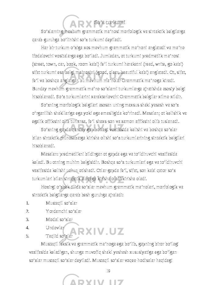 So’z turkumi So’zlarning mavhum grammatik ma’nosi morfologik va sintaktik belgilarga qarab guruhga bo’linishi so’z turkumi deyiladi. Har bir turkum o’ziga xos mavhum grammatik ma’noni anglatadi va ma’no ifodalovchi vositalarga ega bo’ladi. Jumladan, ot turkumi predmetlik ma’nosi (street, town, car, book, room kabi) fe’l turkumi harakatni (read, write, go kabi) sifat turkumi esa belgi ma’nosini (good, clear, beautiful kabi) anglatadi. Ot, sifat, fe’l va boshqa anglatgan bu mavhum ma’nolar Grammatik ma’noga kiradi. Bunday mavhum grammatik ma’no so’zlarni turkumlarga ajratishda asosiy belgi hisoblanadi. So’z turkumlarini xarakterlovchi Grammatik belgilar xilma-xildir. So’zning morfologik belgilari asosan uning maxsus shakl yasash va so’z o’rganilish shakllariga ega yoki ega emasligida ko’rinadi. Masalan; ot kelishik va egalik offiksini olib turlansa, fe’l shaxs-son va zamon affiksini olib tuslanadi. So’zning gapda qanday gap bo’lagi vazifasida kelishi va boshqa so’zlar bilan sintaktik munosabatga kirisha olishi so’z turkumlarining sintaktik belgilari hisoblanadi. Masalan: predmetlikni bildirgan ot gapda ega va to’ldiruvchi vazifasida keladi. Bu otning muhim belgisidir. Boshqa so’z turkumlari ega va to’ldiruvchi vazifasida kelishi uchun otlshadi. Otlar gapda fe’l, sifat, son kabi qator so’z turkumlari bilan sintaktik aloqaga kirisha oladi.kirisha oladi. Hozirgi o’zbek tilida so’zlar mavhum grammatik ma’nolari, morfologik va sintaktik belgilarga qarab besh guruhga ajraladi: 1. Mustaqil so’zlar 2. Yordamchi so’zlar 3. Modal so’zlar 4. Undovlar 5. Taqlid so’zlar Mustaqil leksik va grammatik ma’noga ega bo’lib, gapning biror bo’lagi vazifasida keladigan, shunga muvofiq shakl yashash xususiyatiga ega bo’lgan so’zlar mustaqil so’zlar deyiladi. Mustaqil so’zlar voqea-hodisalar haqidagi 19 