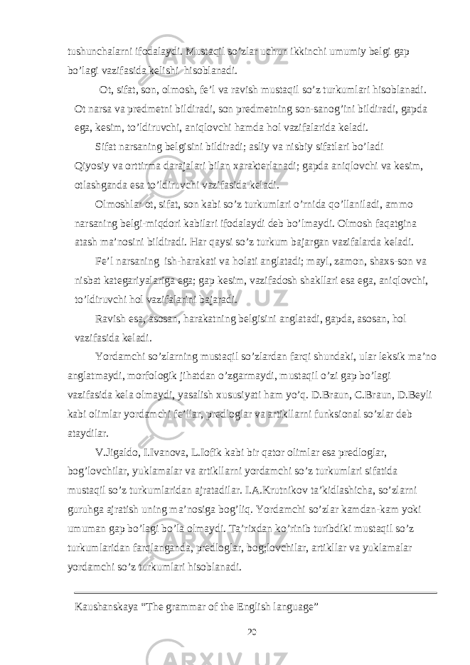 tushunchalarni ifodalaydi. Mustaqil so’zlar uchun ikkinchi umumiy belgi gap bo’lagi vazifasida kelishi hisoblanadi. Ot, sifat, son, olmosh, fe’l va ravish mustaqil so’z turkumlari hisoblanadi. Ot narsa va predmetni bildiradi, son predmetning son-sanog’ini bildiradi, gapda ega, kesim, to’ldiruvchi, aniqlovchi hamda hol vazifalarida keladi. Sifat narsaning belgisini bildiradi; asliy va nisbiy sifatlari bo’ladi Qiyosiy va orttirma darajalari bilan xarakterlanadi; gapda aniqlovchi va kesim, otlashganda esa to’ldiruvchi vazifasida keladi. Olmoshlar ot, sifat, son kabi so’z turkumlari o’rnida qo’llaniladi, ammo narsaning belgi-miqdori kabilari ifodalaydi deb bo’lmaydi. Olmosh faqatgina atash ma’nosini bildiradi. Har qaysi so’z turkum bajargan vazifalarda keladi. Fe’l narsaning ish-harakati va holati anglatadi; mayl, zamon, shaxs-son va nisbat kategariyalariga ega; gap kesim, vazifadosh shakllari esa ega, aniqlovchi, to’ldiruvchi hol vazifalarini bajaradi. Ravish esa, asosan, harakatning belgisini anglatadi, gapda, asosan, hol vazifasida keladi. Yordamchi so’zlarning mustaqil so’zlardan farqi shundaki, ular leksik ma’no anglatmaydi, morfologik jihatdan o’zgarmaydi, mustaqil o’zi gap bo’lagi vazifasida kela olmaydi, yasalish xususiyati ham yo’q. D.Braun, C.Braun, D.Beyli kabi olimlar yordamchi fe’llar, predloglar va artikllarni funksional so’zlar deb ataydilar. V.Jigaldo, I.Ivanova, L.Iofik kabi bir qator olimlar esa predloglar, bog’lovchilar, yuklamalar va artikllarni yordamchi so’z turkumlari sifatida mustaqil so’z turkumlaridan ajratadilar. I.A.Krutnikov ta’kidlashicha, so’zlarni guruhga ajratish uning ma’nosiga bog’liq. Yordamchi so’zlar kamdan-kam yoki umuman gap bo’lagi bo’la olmaydi. Ta’rixdan ko’rinib turibdiki mustaqil so’z turkumlaridan farqlanganda, predloglar, bog;lovchilar, artikllar va yuklamalar yordamchi so’z turkumlari hisoblanadi. Kaushanskaya “The grammar of the English language” 20 