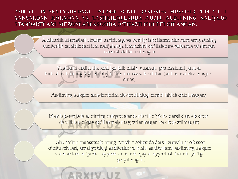 Auditorlik xizmatlari sifatini oshirishga va xorijiy ishbilarmonlar hamjamiyatining auditorlik tashkilotlari ishi natijalariga ishonchini qo’llab-quvvatlashda ta’sirchan tizimi shakllantirilmagan; Yoshlarni auditorlik kasbiga jalb etish, xususan, professional jamoat birlashmalarining tegishli oliy ta’lim muassasalari bilan faol hamkorlik mavjud emas; Auditning xalqaro standartlarini davlat tilidagi tahriri ishlab chiqilmagan; Mamlakatimizda auditning xalqaro standartlari bo’yicha darsliklar, elektron darsliklar, o’quv qo’llanmalar tayyorlanmagan va chop etilmagan; Oliy ta’lim muassasalarining “Audit” sohasida dars beruvchi professor- o’qituvchilari, amaliyotdagi auditorlar va ichki auditorlarni auditning xalqaro standartlari bo’yicha tayyorlash hamda qayta tayyorlash tizimli yo’lga qo’yilmagan; 2018 YIL 19 SENTYABRDAGI PQ-3946 SONLI QARORGA MUVOFIQ 2019 YIL 1 YANVARDAN KORXONA VA TASHKILOTLARDA AUDIT AUDITNING XALQARO STANDARTLARI MEZONLARI ASOSIDA O’TKAZILISHI BELGILANGAN. 05 10070809 0A 44 13 1C20 05 24 08100C 1A 0B18 15 25 