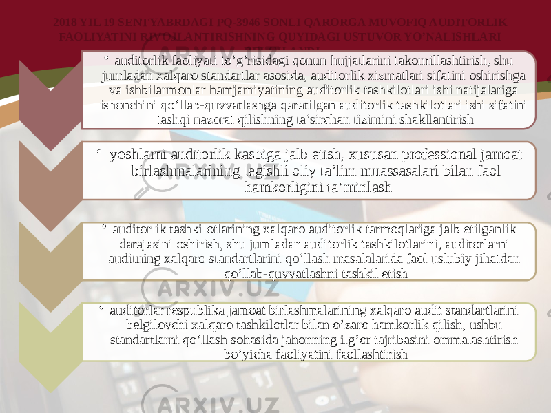 2018 YIL 19 SENTYABRDAGI PQ-3946 SONLI QARORGA MUVOFIQ AUDITORLIK FAOLIYATINI RIVOJLANTIRISHNING QUYIDAGI USTUVOR YO’NALISHLARI BELGILANDI • auditorlik faoliyati to’g’risidagi qonun hujjatlarini takomillashtirish, shu jumladan xalqaro standartlar asosida, auditorlik xizmatlari sifatini oshirishga va ishbilarmonlar hamjamiyatining auditorlik tashkilotlari ishi natijalariga ishonchini qo’llab-quvvatlashga qaratilgan auditorlik tashkilotlari ishi sifatini tashqi nazorat qilishning ta’sirchan tizimini shakllantirish • yoshlarni auditorlik kasbiga jalb etish, xususan professional jamoat birlashmalarining tegishli oliy ta’lim muassasalari bilan faol hamkorligini ta’minlash • auditorlik tashkilotlarining xalqaro auditorlik tarmoqlariga jalb etilganlik darajasini oshirish, shu jumladan auditorlik tashkilotlarini, auditorlarni auditning xalqaro standartlarini qo’llash masalalarida faol uslubiy jihatdan qo’llab-quvvatlashni tashkil etish • auditorlar respublika jamoat birlashmalarining xalqaro audit standartlarini belgilovchi xalqaro tashkilotlar bilan o’zaro hamkorlik qilish, ushbu standartlarni qo’llash sohasida jahonning ilg’or tajribasini ommalashtirish bo’yicha faoliyatini faollashtirish 