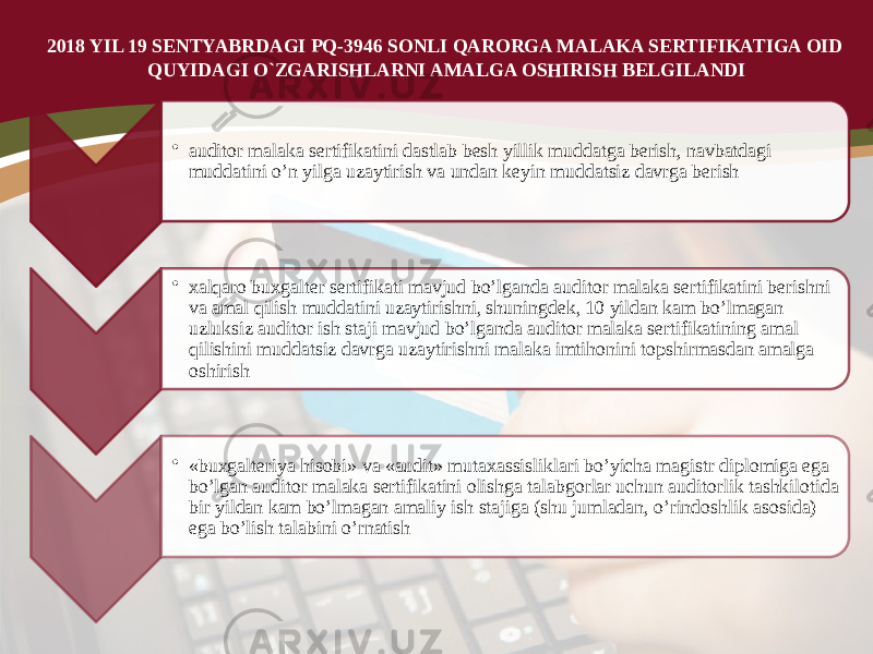 2018 YIL 19 SENTYABRDAGI PQ-3946 SONLI QARORGA MALAKA SERTIFIKATIGA OID QUYIDAGI O`ZGARISHLARNI AMALGA OSHIRISH BELGILANDI • auditor malaka sertifikatini dastlab besh yillik muddatga berish, navbatdagi muddatini o’n yilga uzaytirish va undan keyin muddatsiz davrga berish • xalqaro buxgalter sertifikati mavjud bo’lganda auditor malaka sertifikatini berishni va amal qilish muddatini uzaytirishni, shuningdek, 10 yildan kam bo’lmagan uzluksiz auditor ish staji mavjud bo’lganda auditor malaka sertifikatining amal qilishini muddatsiz davrga uzaytirishni malaka imtihonini topshirmasdan amalga oshirish • «buxgalteriya hisobi» va «audit» mutaxassisliklari bo’yicha magistr diplomiga ega bo’lgan auditor malaka sertifikatini olishga talabgorlar uchun auditorlik tashkilotida bir yildan kam bo’lmagan amaliy ish stajiga (shu jumladan, o’rindoshlik asosida) ega bo’lish talabini o’rnatish 