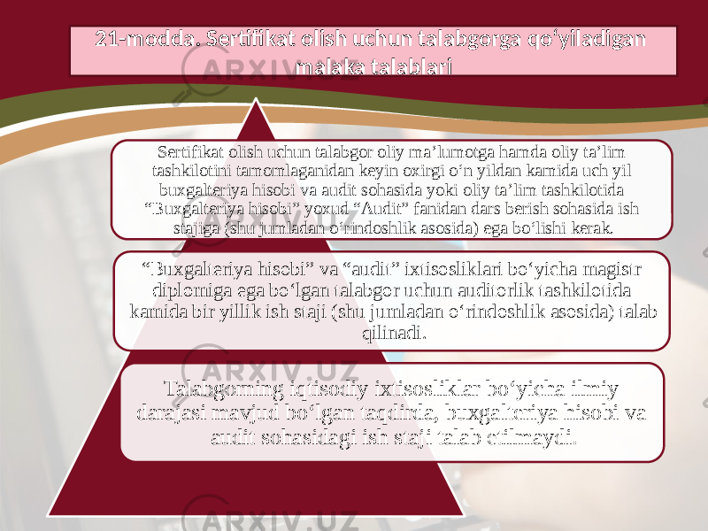 Sertifikat olish uchun talabgor oliy ma’lumotga hamda oliy ta’lim tashkilotini tamomlaganidan keyin oxirgi o‘n yildan kamida uch yil buxgalteriya hisobi va audit sohasida yoki oliy ta’lim tashkilotida “Buxgalteriya hisobi” yoxud “Audit” fanidan dars berish sohasida ish stajiga (shu jumladan o‘rindoshlik asosida) ega bo‘lishi kerak. “ Buxgalteriya hisobi” va “audit” ixtisosliklari bo‘yicha magistr diplomiga ega bo‘lgan talabgor uchun auditorlik tashkilotida kamida bir yillik ish staji (shu jumladan o‘rindoshlik asosida) talab qilinadi. Talabgorning iqtisodiy ixtisosliklar bo‘yicha ilmiy darajasi mavjud bo‘lgan taqdirda, buxgalteriya hisobi va audit sohasidagi ish staji talab etilmaydi.21-modda. Sertifikat olish uchun talabgorga qo‘yiladigan malaka talablari 