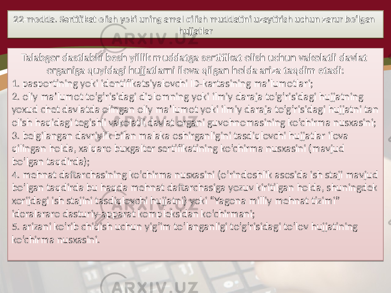 22-modda. Sertifikat olish yoki uning amal qilish muddatini uzaytirish uchun zarur bo‘lgan hujjatlar Talabgor dastlabki besh yillik muddatga sertifikat olish uchun vakolatli davlat organiga quyidagi hujjatlarni ilova qilgan holda ariza taqdim etadi: 1. pasportining yoki identifikatsiyalovchi ID-kartasining ma’lumotlari; 2. oliy ma’lumot to‘g‘risidagi diplomning yoki ilmiy daraja to‘g‘risidagi hujjatning yoxud chet davlatda olingan oliy ma’lumot yoki ilmiy daraja to‘g‘risidagi hujjatni tan olish haqidagi tegishli vakolatli davlat organi guvohnomasining ko‘chirma nusxasini; 3. belgilangan davriylik bilan malaka oshirganligini tasdiqlovchi hujjatlar ilova qilingan holda, xalqaro buxgalter sertifikatining ko‘chirma nusxasini (mavjud bo‘lgan taqdirda); 4. mehnat daftarchasining ko‘chirma nusxasini (o‘rindoshlik asosida ish staji mavjud bo‘lgan taqdirda bu haqda mehnat daftarchasiga yozuv kiritilgan holda, shuningdek xorijdagi ish stajini tasdiqlovchi hujjatni) yoki “Yagona milliy mehnat tizimi” idoralararo dasturiy-apparat kompleksidan ko‘chirmani; 5. arizani ko‘rib chiqish uchun yig‘im to‘langanligi to‘g‘risidagi to‘lov hujjatining ko‘chirma nusxasini.1D1D1E14 10 2C 06 13 0E 06 03 2C 28 24 0F 24 27 051B03 14 1E 