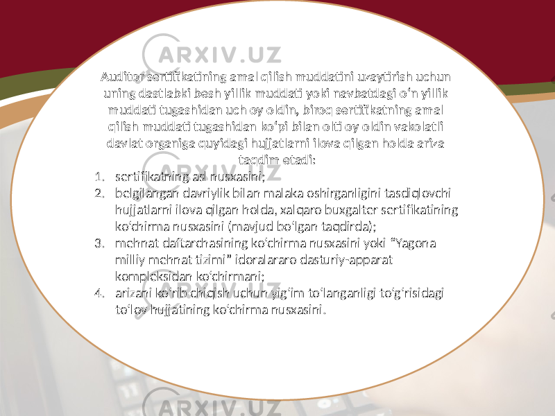 Auditor sertifikatining amal qilish muddatini uzaytirish uchun uning dastlabki besh yillik muddati yoki navbatdagi o‘n yillik muddati tugashidan uch oy oldin, biroq sertifikatning amal qilish muddati tugashidan ko‘pi bilan olti oy oldin vakolatli davlat organiga quyidagi hujjatlarni ilova qilgan holda ariza taqdim etadi: 1. sertifikatning asl nusxasini; 2. belgilangan davriylik bilan malaka oshirganligini tasdiqlovchi hujjatlarni ilova qilgan holda, xalqaro buxgalter sertifikatining ko‘chirma nusxasini (mavjud bo‘lgan taqdirda); 3. mehnat daftarchasining ko‘chirma nusxasini yoki “Yagona milliy mehnat tizimi” idoralararo dasturiy-apparat kompleksidan ko‘chirmani; 4. arizani ko‘rib chiqish uchun yig‘im to‘langanligi to‘g‘risidagi to‘lov hujjatining ko‘chirma nusxasini. 