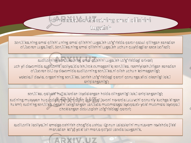 26-modda. Sertifikatning amal qilishini tugatish Sertifikatning amal qilishi uning amal qilishini tugatish to‘g‘risida qaror qabul qilingan sanadan e’tiboran tugatiladi. Sertifikatning amal qilishini tugatish uchun quyidagilar asos bo‘ladi: auditorning sertifikatning amal qilishini tugatish to‘g‘risidagi arizasi; uch yil davomida auditorlik faoliyatida ishtirok etmaganlik; sertifikat rasmiylashtirilgan sanadan e’tiboran olti oy davomida auditorning sertifikatni olish uchun kelmaganligi; vakolatli davlat organining sertifikat berish to‘g‘risidagi qarori qonunga xilof ekanligi fakti aniqlanganligi; sertifikat qalbaki hujjatlardan foydalangan holda olinganligi fakti aniqlanganligi; sudning muayyan huquqdan mahrum qilish tarzidagi jazoni nazarda tutuvchi qonuniy kuchga kirgan hukmi; sudning sertifikat egasini belgilangan tartibda muomalaga layoqatsiz yoki muomala layoqati cheklangan deb topish to‘g‘risidagi qarori; auditorlik faoliyatini amalga oshirish chog‘ida ushbu Qonun talablarini muntazam ravishda (ikki martadan ko‘p) yoki bir marta qo‘pol tarzda buzganlik.3A 1F 07 1A25 1F 08 09 07 17 17 221A 25 07 1D 