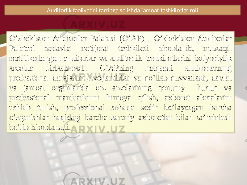 Auditorlik faoliyatini tartibga solishda jamoat tashkilotlar roli O’zbekiston Auditorlar Palatasi (O’AP) - O’zbekiston Auditorlar Palatasi nodavlat notijorat tashkiloti hisoblanib, mustaqil sertifikatlangan auditorlar va auditorlik tashkilotlarini ixtiyoriylik asosida birlashtiradi. O’APning maqsadi auditorlarning professional darajasini rivojlantirish va qo’llab-quvvatlash, davlat va jamoat organlarida o’z a’zolarining qonuniy huquq va professional manfaatlarini himoya qilish, axborot aloqalarini ushlab turish, professional sohada sodir bo’layotgan barcha o’zgarishlar haqidagi barcha zaruriy axborotlar bilan ta’minlash bo’lib hisoblanadi.1A 1E 15 10 1D0C 2110 1D0C 0715 0B18 130B180D 