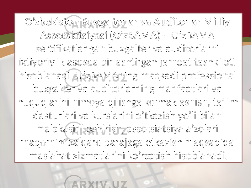 O’zbekiston Buxgalterlar va Auditorlar Milliy Assotsiatsiyasi (O’zBAMA) – O’zBAMA sertifikatlangan buxgalter va auditorlarni ixtiyoriylik asosda birlashtirgan jamoat tashkiloti hisoblanadi. O’zBAMAning maqsadi professional buxgalter va auditorlarning manfaatlari va huquqlarini himoya qilishga ko’maklashish, ta’lim dasturlari va kurslarini o’tkazish yo’li bilan malakasini oshirish, assotsiatsiya a’zolari maqomini xalqaro darajaga etkazish maqsadida maslahat xizmatlarini ko’rsatish hisoblanadi. 