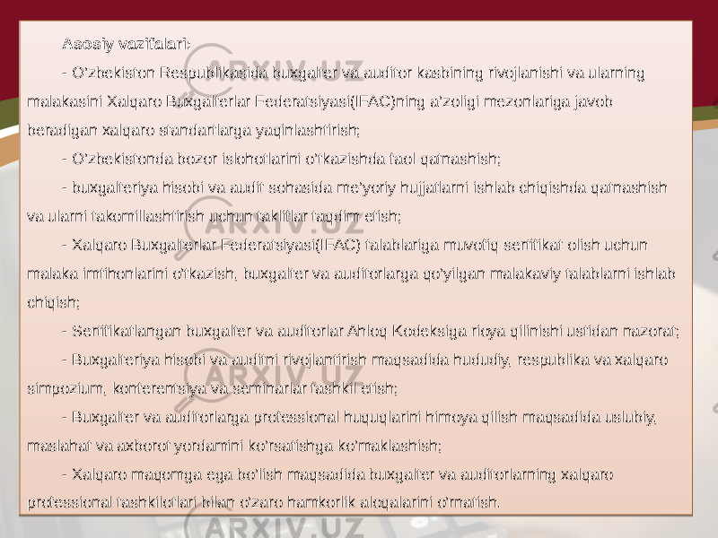 Asosiy vazifalari: - O’zbekiston Respublikasida buxgalter va auditor kasbining rivojlanishi va ularning malakasini Xalqaro Buxgalterlar Federatsiyasi(IFAC)ning a’zoligi mezonlariga javob beradigan xalqaro standartlarga yaqinlashtirish; - O’zbekistonda bozor islohotlarini o’tkazishda faol qatnashish; - buxgalteriya hisobi va audit sohasida me’yoriy hujjatlarni ishlab chiqishda qatnashish va ularni takomillashtirish uchun takliflar taqdim etish; - Xalqaro Buxgalterlar Federatsiyasi(IFAC) talablariga muvofiq sertifikat olish uchun malaka imtihonlarini o’tkazish, buxgalter va auditorlarga qo’yilgan malakaviy talablarni ishlab chiqish; - Sertifikatlangan buxgalter va auditorlar Ahloq Kodeksiga rioya qilinishi ustidan nazorat; - Buxgalteriya hisobi va auditni rivojlantirish maqsadida hududiy, respublika va xalqaro simpozium, konferentsiya va seminarlar tashkil etish; - Buxgalter va auditorlarga professional huquqlarini himoya qilish maqsadida uslubiy, maslahat va axborot yordamini ko’rsatishga ko’maklashish; - Xalqaro maqomga ega bo’lish maqsadida buxgalter va auditorlarning xalqaro professional tashkilotlari bilan o’zaro hamkorlik aloqalarini o’rnatish. 01 01 1A 060716 01 01 17 01 1A 27 01 01 0A 01 1A 01 0F16 02 