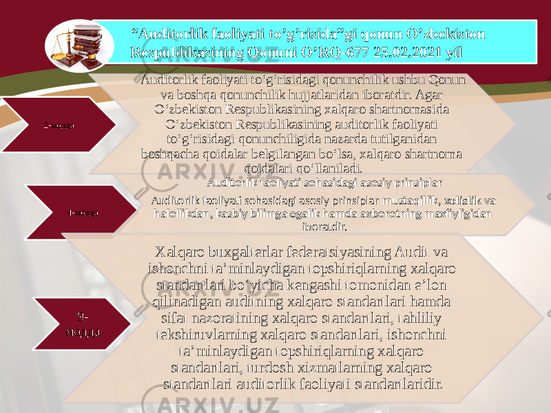 “ Auditorlik faoliyati to’g’risida”gi qonun O’zbekiston Respublikasining Qonuni O’RQ-677 25.02.2021 yil 2-модда Auditorlik faoliyati to‘g‘risidagi qonunchilik ushbu Qonun va boshqa qonunchilik hujjatlaridan iboratdir. Agar O‘zbekiston Respublikasining xalqaro shartnomasida O‘zbekiston Respublikasining auditorlik faoliyati to‘g‘risidagi qonunchiligida nazarda tutilganidan boshqacha qoidalar belgilangan bo‘lsa, xalqaro shartnoma qoidalari qo‘llaniladi. 4-модда Auditorlik faoliyati sohasidagi asosiy prinsiplar Auditorlik faoliyati sohasidagi asosiy prinsiplar mustaqillik, xolislik va halollikdan, kasbiy bilimga egalik hamda axborotning maxfiyligidan iboratdir. 9- модда Xalqaro buxgalterlar federatsiyasining Audit va ishonchni ta’minlaydigan topshiriqlarning xalqaro standartlari bo‘yicha kengashi tomonidan e’lon qilinadigan auditning xalqaro standartlari hamda sifat nazoratining xalqaro standartlari, tahliliy tekshiruvlarning xalqaro standartlari, ishonchni ta’minlaydigan topshiriqlarning xalqaro standartlari, turdosh xizmatlarning xalqaro standartlari auditorlik faoliyati standartlaridir. 