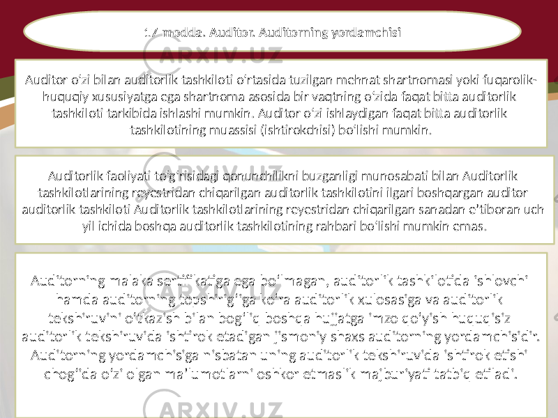 17-modda. Auditor. Auditorning yordamchisi Auditor o‘zi bilan auditorlik tashkiloti o‘rtasida tuzilgan mehnat shartnomasi yoki fuqarolik- huquqiy xususiyatga ega shartnoma asosida bir vaqtning o‘zida faqat bitta auditorlik tashkiloti tarkibida ishlashi mumkin. Auditor o‘zi ishlaydigan faqat bitta auditorlik tashkilotining muassisi (ishtirokchisi) bo‘lishi mumkin. Auditorlik faoliyati to‘g‘risidagi qonunchilikni buzganligi munosabati bilan Auditorlik tashkilotlarining reyestridan chiqarilgan auditorlik tashkilotini ilgari boshqargan auditor auditorlik tashkiloti Auditorlik tashkilotlarining reyestridan chiqarilgan sanadan e’tiboran uch yil ichida boshqa auditorlik tashkilotining rahbari bo‘lishi mumkin emas. Auditorning malaka sertifikatiga ega bo‘lmagan, auditorlik tashkilotida ishlovchi hamda auditorning topshirig‘iga ko‘ra auditorlik xulosasiga va auditorlik tekshiruvini o‘tkazish bilan bog‘liq boshqa hujjatga imzo qo‘yish huquqisiz auditorlik tekshiruvida ishtirok etadigan jismoniy shaxs auditorning yordamchisidir. Auditorning yordamchisiga nisbatan uning auditorlik tekshiruvida ishtirok etishi chog‘ida o‘zi olgan ma’lumotlarni oshkor etmaslik majburiyati tatbiq etiladi. 