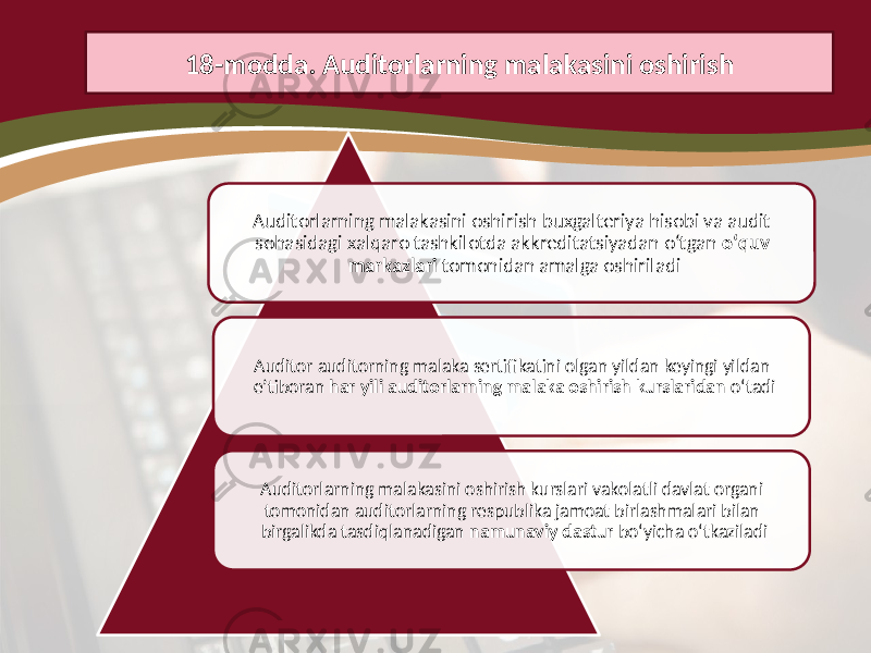 Auditorlarning malakasini oshirish buxgalteriya hisobi va audit sohasidagi xalqaro tashkilotda akkreditatsiyadan o‘tgan o‘quv markazlari tomonidan amalga oshiriladi Auditor auditorning malaka sertifikatini olgan yildan keyingi yildan e’tiboran har yili auditorlarning malaka oshirish kurslaridan o‘tadi Auditorlarning malakasini oshirish kurslari vakolatli davlat organi tomonidan auditorlarning respublika jamoat birlashmalari bilan birgalikda tasdiqlanadigan namunaviy dastur bo‘yicha o‘tkaziladi18-modda. Auditorlarning malakasini oshirish 