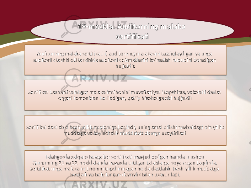 19-modda. Auditorning malaka sertifikati Auditorning malaka sertifikati i) auditorning malakasini tasdiqlaydigan va unga auditorlik tashkiloti tarkibida auditorlik xizmatlarini ko‘rsatish huquqini beradigan hujjatdir. Sertifikat basharti talabgor malaka imtihonini muvaffaqiyatli topshirsa, vakolatli davlat organi tomonidan beriladigan, qat’iy hisobotga oid hujjatdir Sertifikat dastlabki besh yillik muddatga beriladi, uning amal qilishi navbatdagi o‘n yillik muddatga va keyinchalik muddatsiz davrga uzaytiriladi. Talabgorda xalqaro buxgalter sertifikati mavjud bo‘lgan hamda u ushbu Qonunning 21 va 22-moddalarida nazarda tutilgan talablarga rioya etgan taqdirda, sertifikat unga malaka imtihonini topshirmagan holda dastlabki besh yillik muddatga beriladi va belgilangan davriylik bilan uzaytiriladi.33 07 221A35 3A 03 3A 18 1D 0621 1D 14 1A0A 3C 32080E 0809 080E0E 080C07 17 241F 