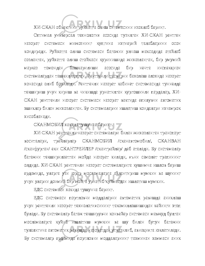 ХИ-СКАН объектини руйхатга олиш ситемасини изохлаб беринг. Оптимал универсал технология асосида тузилган ХИ-СКАН рентген назорат системаси мижознинг купгина ихтиерий талабларини осон кондиради. Руйхатга олиш системаси багажни улчаш максадида атайлаб созланган, руйхатга олиш стойкаси куринишида жихозланган, бир умумий марказ томондан бошкарилиши асосида бир нечта инспекцион системалардан ташкил топган. Рентгенли тасвирни бахолаш алохида назорат хонасида олиб борилади. Рентгенли назорат кабинет системасида туннелда текшириш учун кириш ва чикишда урнатилган кургошинли пардалар, ХИ- СКАН рентгенли назо рат системаси назорат вактида епилувчи автоматик эшиклар билан жихозланган. Бу системаларни ишлатиш коидалари ихчамрок хисобланади. СКАНМОБИЛ хакида тушунча беринг. ХИ-СКАН рентгенли назорат системалари билан жихозланган транспорт воситалари, трейлерлар СКАНМОБИЛ /сканавтомобил/, СКАНВАН /сканфурган/ еки СКАНТРЕИЛЕР /скантрайлер/ деб аталади. Бу системалар багажни текширилаетган жойда назорат килади, яъни самолет трапининг олдида. ХИ-СКАН рентгенли назорат системаларига кушимча ишлов бериш ердамида, уларга узи юрар мосламаларга айлантириш мумкин ва шунинг учун уларни доимий бир жойга урнатиб куймасдан ишлатиш мумкин. ЕДС системаси хакида тушунча беринг. ЕДС системаси портловчи моддаларни автоматик равишда аниклаш учун рентгенли назорат технологиясининг такомиллашишидан кейинги этап булади. Бу системалар багаж текширувчи конвейер системаси мавжуд булган мосламаларга куйиб ишлатиш мумкин ва шу билан бутун багажни тулалигича автоматик равишда назоратдан утказилиб, авиацияга юклатилади. Бу системалар ердамида портловчи моддаларнинг тахминан хаммаси аник 