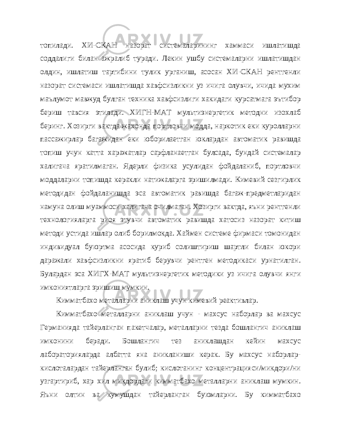 топилади. ХИ-СКАН назорат системаларининг хаммаси ишлатишда соддалиги билан ажралиб туради. Лекин ушбу системаларни ишлатишдан олдин, ишлатиш тартибини тулик урганиш, асосан ХИ-СКАН рентгенли назорат системаси ишлатишда хавфсизликни уз ичига олувчи, ичида мухим маълумот мавжуд бул ган техника хавфсизлиги хакидаги курсатмага эътибор бериш тавсия этилади. ХИГН-МАТ мультиэнергетик методни изохлаб беринг. Хозирги вактда жахонда портловчи модда, наркотик еки куролларни пассажирлар багажидан еки юборилаетган юклардан авто матик равишда топиш учун катта харажатлар сарфланаетган булсада, бундай системалар халигача яратилмаган. Ядерли физика усулидан фойдаланиб, портловчи моддаларни топишда керакли натижаларга эришилмади. Кимевий сезгирлик методидан фойдаланишда эса автоматик равишда багаж-предметларидан намуна олиш муаммоси ха лигача очилмаган. Хозирги вактда, яъни рентгенли технологияларга риоя этувчи автоматик равишда хатосиз назорат китиш методи устида ишлар олиб борилмокда. Хаймен системе фирмаси томонидан индивидуал буюртма асосида куриб солиштириш шартли билан юкори даражали хавфсизликни яратиб берувчи рентген методикаси урнатилган. Булардан эса ХИГХ-МАТ мультиэнергетик методи ки уз ичига олувчи янги имкониятларга эришиш мумкин. Кимматбахо металларни аниклаш учун кимевий реактивлар. Кимматбахо металларни аниклаш учун - махсус наборлар ва махсус Германияда тайерланган пакетчалар, металларни тезда бошлангич аниклаш имконини беради. Бошлангич тез аниклашдан кейин махсус лабораторияларда албатта яна аникланиши керак. Бу махсус наборлар- кислоталардан тайерланган булиб; кислотанинг концентрацияси/микдори/ни узгартириб, хар хил микдордаги кимматбахо металларни аниклаш мумкин. Яъни олтин ва кумушдан тайерланган буюмларни. Бу кимматбахо 