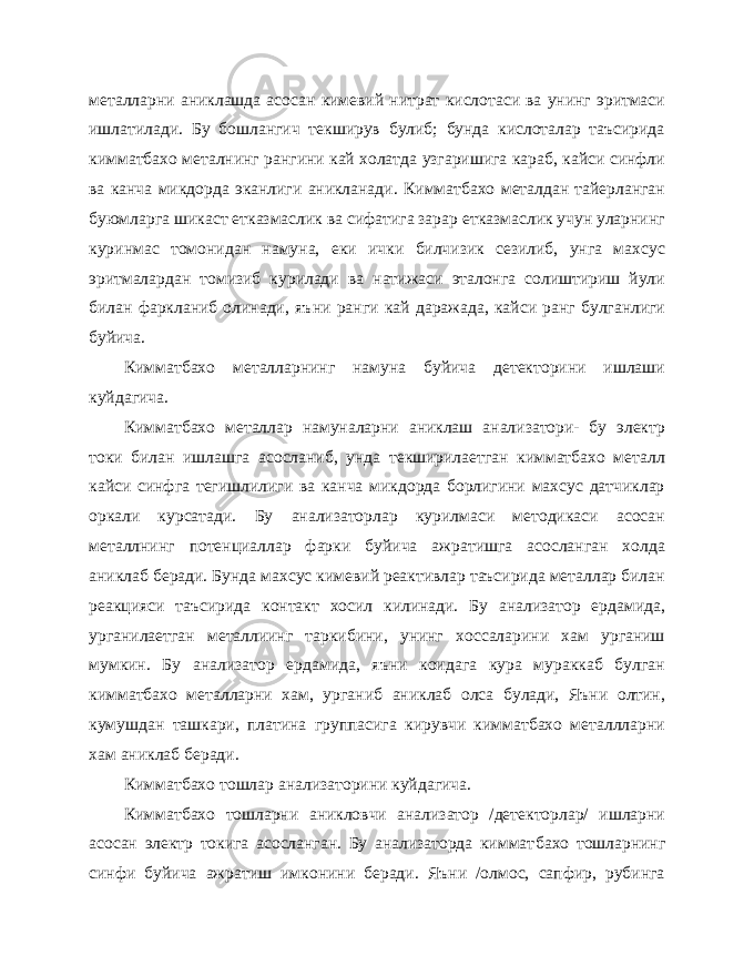 металларни аниклашда асосан кимевий нитрат кислотаси ва унинг эритмаси ишлатилади. Бу бошлангич текширув булиб; бунда кислоталар таъсирида кимматбахо металнинг рангини кай холатда узгаришига караб, кайси синфли ва канча микдорда эканлиги аникланади. Кимматбахо металдан тайерланган буюмларга шикаст етказмаслик ва сифатига зарар етказмаслик учун уларнинг куринмас томонидан намуна, еки ички билчизик сезилиб, унга махсус эритмалардан томизиб курилади ва натижаси эталонга солиштириш йули билан фаркланиб олинади, яъ ни ранги кай даражада, кайси ранг булганлиги буйича. Кимматбахо металларнинг намуна буйича детекторини ишлаши куйдагича. Кимматбахо металлар намуналарни аниклаш анализатори- бу электр токи билан ишлашга асосланиб, унда текширилаетган кимматбахо металл кайси синфга тегишлилиги ва канча микдорда борлигини махсус датчиклар оркали курсатади. Бу анализаторлар курилмаси методикаси асосан металлнинг потенциаллар фарки буйича ажратишга асосланган холда аниклаб беради. Бунда махсус кимевий реактивлар таъсирида металлар билан реакцияси таъсирида контакт хосил килинади. Бу анализатор ердамида, урганилаетган металлиинг таркибини, унинг хоссаларини хам урганиш мумкин. Бу анализатор ердамида, яъни коидага кура мураккаб булган кимматбахо металларни хам, урганиб аниклаб олса булади, Яъни олтин, кумушдан ташкари, платина группасига кирувчи кимматбахо металлларни хам аниклаб беради. Кимматбахо тошлар анализаторини куйдагича. Кимматбахо тошларни аникловчи анализатор /детекторлар/ ишларни асосан электр токига асосланган. Бу анализаторда киммат бахо тошларнинг синфи буйича ажратиш имконини беради. Яъни /олмос, сапфир, рубинга 