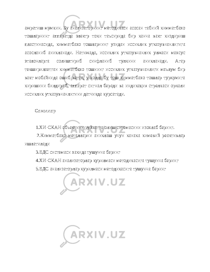 ажратиш мумкин. Бу анализаторнинг мето дикаси асосан табиий кимматбахо тошларнинг аппаратда электр то ки таъсирида бир канча вакт киздириш пластинасида, кимматбахо тошларнинг узидан иссиклик утказувчанлигига асосланиб аникланади. Натижада, иссиклик утказувчанлик улжаси махсус эталонларга солиштириб синфланиб тулкини аникланади. Агар текширилаетган кимматбахо тошнинг иссиклик утказувчанлиги маълум бир вакт мобайнида ошиб кетса, у холда бу тош кимматбахо тошлар туркумига киришини билдириб, аппарат сигнал беради ва индикация стрелкаси оркали иссиклик утказувчанлигини датчикда курсатади. Саволлар 1.ХИ-СКАН объектини руйхатга олиш ситемасини изохлаб беринг. 2.Кимматбахо металларни аниклаш учун канака кимевий реактивлар ишлатилади 3.ЕДС системаси хакида тушунча беринг 4.ХИ-СКАН анализаторлар курилмаси методикасига тушунча беринг 5.ЕДС анализаторлар курилмаси методикасига тушунча беринг 